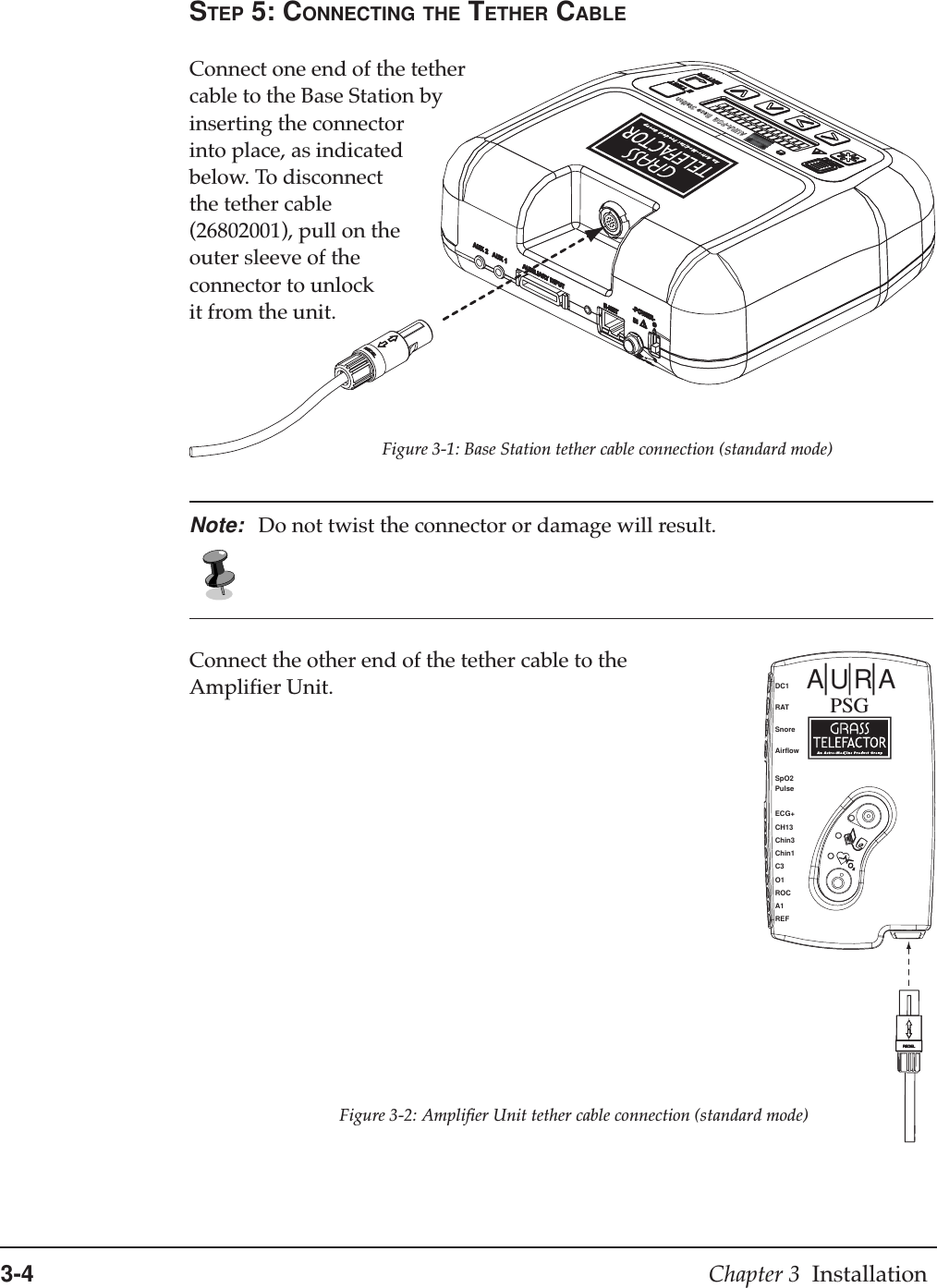 3-4 Chapter 3  InstallationSTEP 5: CONNECTING THE TETHER CABLEConnect one end of the tethercable to the Base Station byinserting the connectorinto place, as indicatedbelow. To disconnectthe tether cable(26802001), pull on theouter sleeve of theconnector to unlockit from the unit.AURA-PSG  Base StationNote: Do not twist the connector or damage will result.Connect the other end of the tether cable to theAmplifier Unit.Figure 3-1: Base Station tether cable connection (standard mode)Figure 3-2: Amplifier Unit tether cable connection (standard mode)AURAPSGDC1RATSnoreAirflowSpO2PulseECG+CH13Chin3Chin1C3O1ROCA1REF