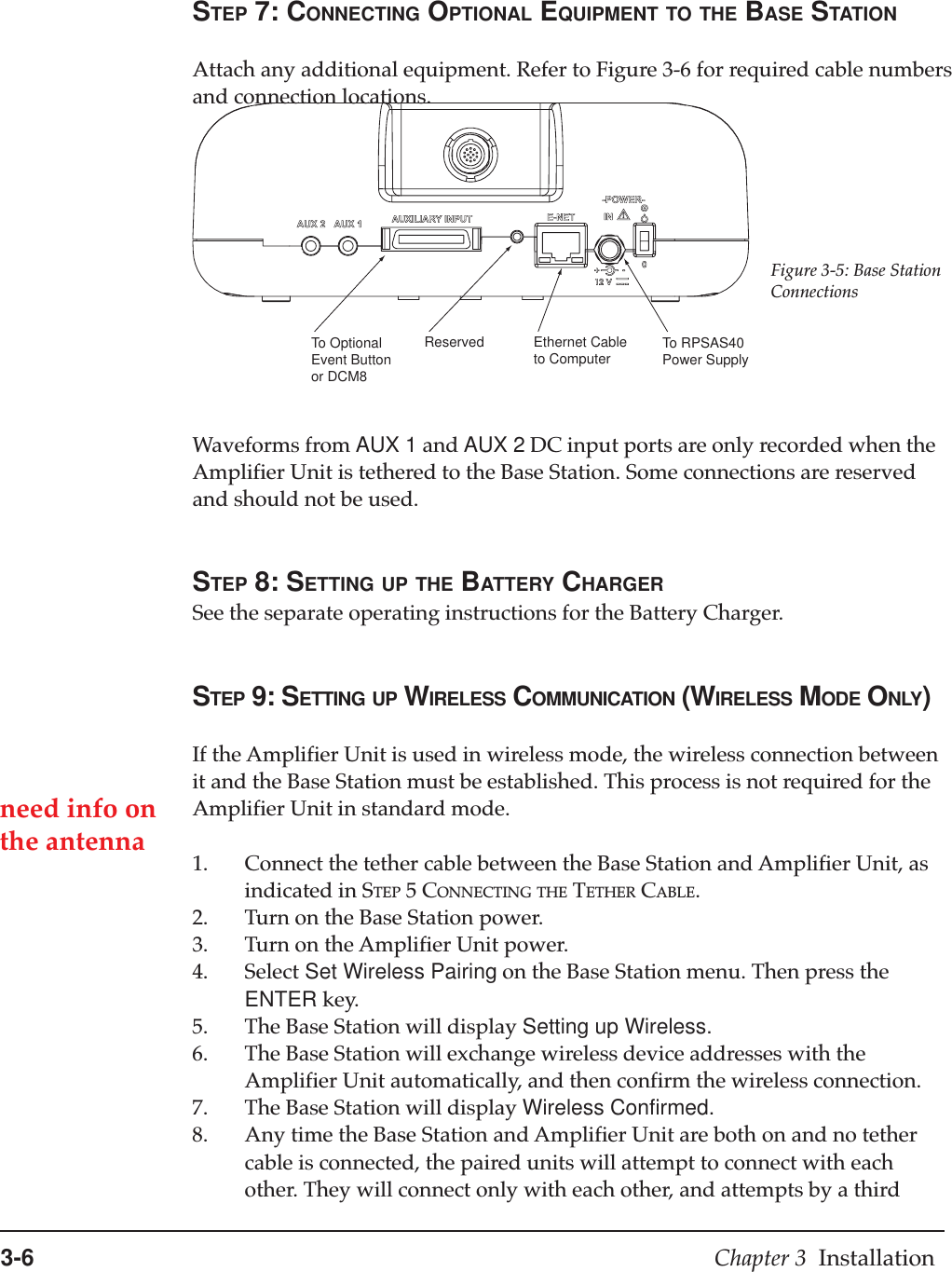 3-6 Chapter 3  InstallationSTEP 7: CONNECTING OPTIONAL EQUIPMENT TO THE BASE STATIONAttach any additional equipment. Refer to Figure 3-6 for required cable numbersand connection locations.Waveforms from AUX 1 and AUX 2 DC input ports are only recorded when theAmplifier Unit is tethered to the Base Station. Some connections are reservedand should not be used.STEP 8: SETTING UP THE BATTERY CHARGERSee the separate operating instructions for the Battery Charger.STEP 9: SETTING UP WIRELESS COMMUNICATION (WIRELESS MODE ONLY)If the Amplifier Unit is used in wireless mode, the wireless connection betweenit and the Base Station must be established. This process is not required for theAmplifier Unit in standard mode.1. Connect the tether cable between the Base Station and Amplifier Unit, asindicated in STEP 5 CONNECTING THE TETHER CABLE.2. Turn on the Base Station power.3. Turn on the Amplifier Unit power.4. Select Set Wireless Pairing on the Base Station menu. Then press theENTER key.5. The Base Station will display Setting up Wireless.6. The Base Station will exchange wireless device addresses with theAmplifier Unit automatically, and then confirm the wireless connection.7. The Base Station will display Wireless Confirmed.8. Any time the Base Station and Amplifier Unit are both on and no tethercable is connected, the paired units will attempt to connect with eachother. They will connect only with each other, and attempts by a thirdTo OptionalEvent Buttonor DCM8Reserved Ethernet Cableto Computer To RPSAS40Power SupplyFigure 3-5: Base StationConnectionsneed info onthe antenna