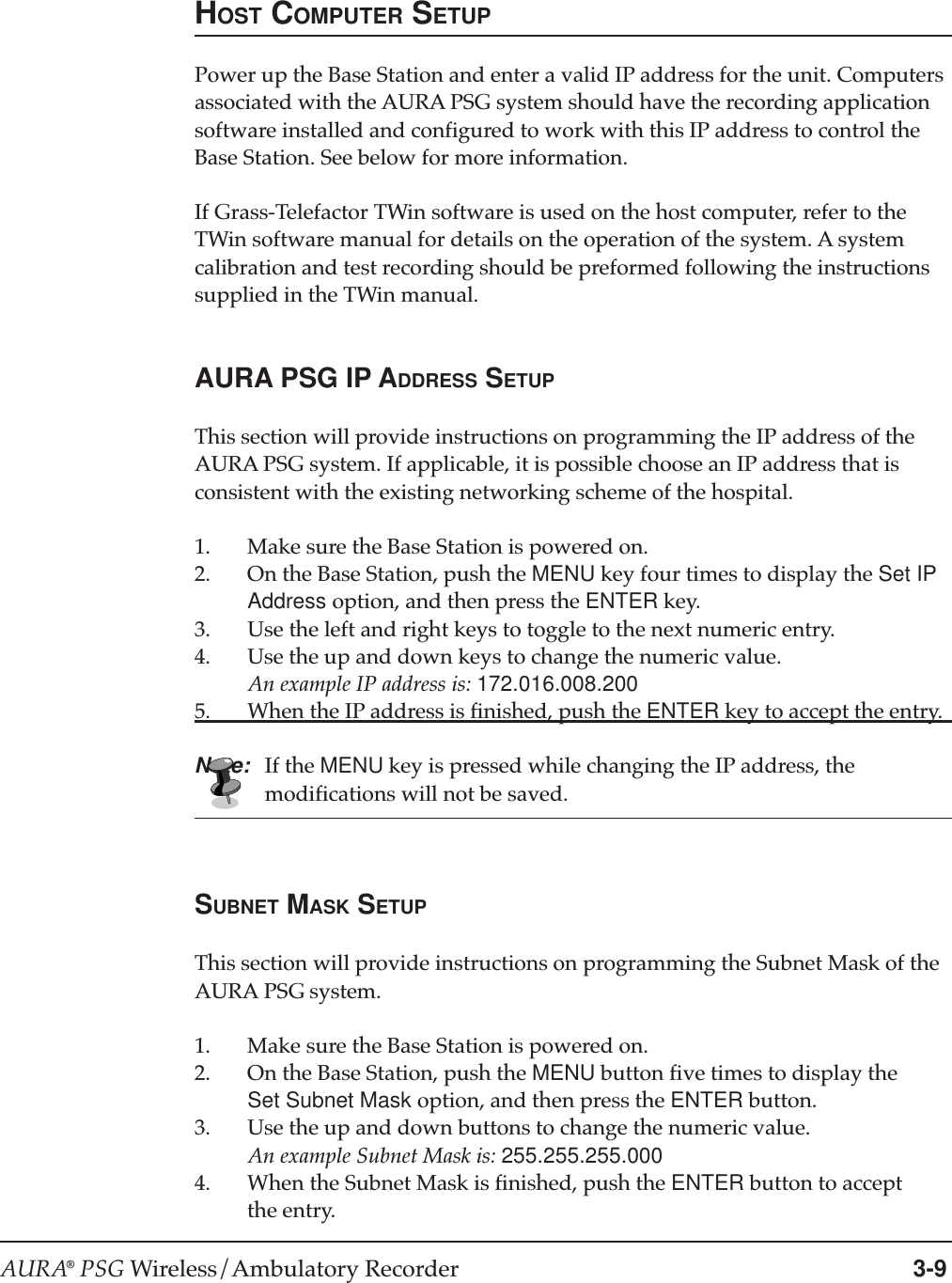 AURA® PSG Wireless/Ambulatory Recorder 3-9HOST COMPUTER SETUPPower up the Base Station and enter a valid IP address for the unit. Computersassociated with the AURA PSG system should have the recording applicationsoftware installed and configured to work with this IP address to control theBase Station. See below for more information.If Grass-Telefactor TWin software is used on the host computer, refer to theTWin software manual for details on the operation of the system. A systemcalibration and test recording should be preformed following the instructionssupplied in the TWin manual.AURA PSG IP ADDRESS SETUPThis section will provide instructions on programming the IP address of theAURA PSG system. If applicable, it is possible choose an IP address that isconsistent with the existing networking scheme of the hospital.1. Make sure the Base Station is powered on.2. On the Base Station, push the MENU key four times to display the Set IPAddress option, and then press the ENTER key.3. Use the left and right keys to toggle to the next numeric entry.4. Use the up and down keys to change the numeric value.An example IP address is: 172.016.008.2005. When the IP address is finished, push the ENTER key to accept the entry.Note: If the MENU key is pressed while changing the IP address, themodifications will not be saved.SUBNET MASK SETUPThis section will provide instructions on programming the Subnet Mask of theAURA PSG system.1. Make sure the Base Station is powered on.2. On the Base Station, push the MENU button five times to display theSet Subnet Mask option, and then press the ENTER button.3. Use the up and down buttons to change the numeric value.An example Subnet Mask is: 255.255.255.0004. When the Subnet Mask is finished, push the ENTER button to acceptthe entry.