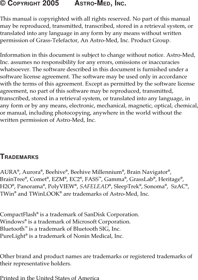 © COPYRIGHT 2005 ASTRO-MED, INC.This manual is copyrighted with all rights reserved. No part of this manualmay be reproduced, transmitted, transcribed, stored in a retrieval system, ortranslated into any language in any form by any means without writtenpermission of Grass-Telefactor, An Astro-Med, Inc. Product Group.Information in this document is subject to change without notice. Astro-Med,Inc. assumes no responsibility for any errors, omissions or inaccuracieswhatsoever. The software described in this document is furnished under asoftware license agreement. The software may be used only in accordancewith the terms of this agreement. Except as permitted by the software licenseagreement, no part of this software may be reproduced, transmitted,transcribed, stored in a retrieval system, or translated into any language, inany form or by any means, electronic, mechanical, magnetic, optical, chemical,or manual, including photocopying, anywhere in the world without thewritten permission of Astro-Med, Inc.TRADEMARKSAURA®, Aurora®, Beehive®, Beehive Millennium®, Brain Navigator®,BrainTree®, Comet®, EZM®, EC2®, FASS™, Gamma®, GrassLab®, Heritage®,H2O®, Panorama®, PolyVIEW®, SAFELEAD®, SleepTrek®, Sonoma®,  SzAC®,TWin® and TWinLOOK® are trademarks of Astro-Med, Inc.CompactFlash® is a trademark of SanDisk Corporation.Windows® is a trademark of Microsoft Corporation.Bluetooth™ is a trademark of Bluetooth SIG, Inc.PureLight® is a trademark of Nonin Medical, Inc.Other brand and product names are trademarks or registered trademarks oftheir representative holders.Printed in the United States of America