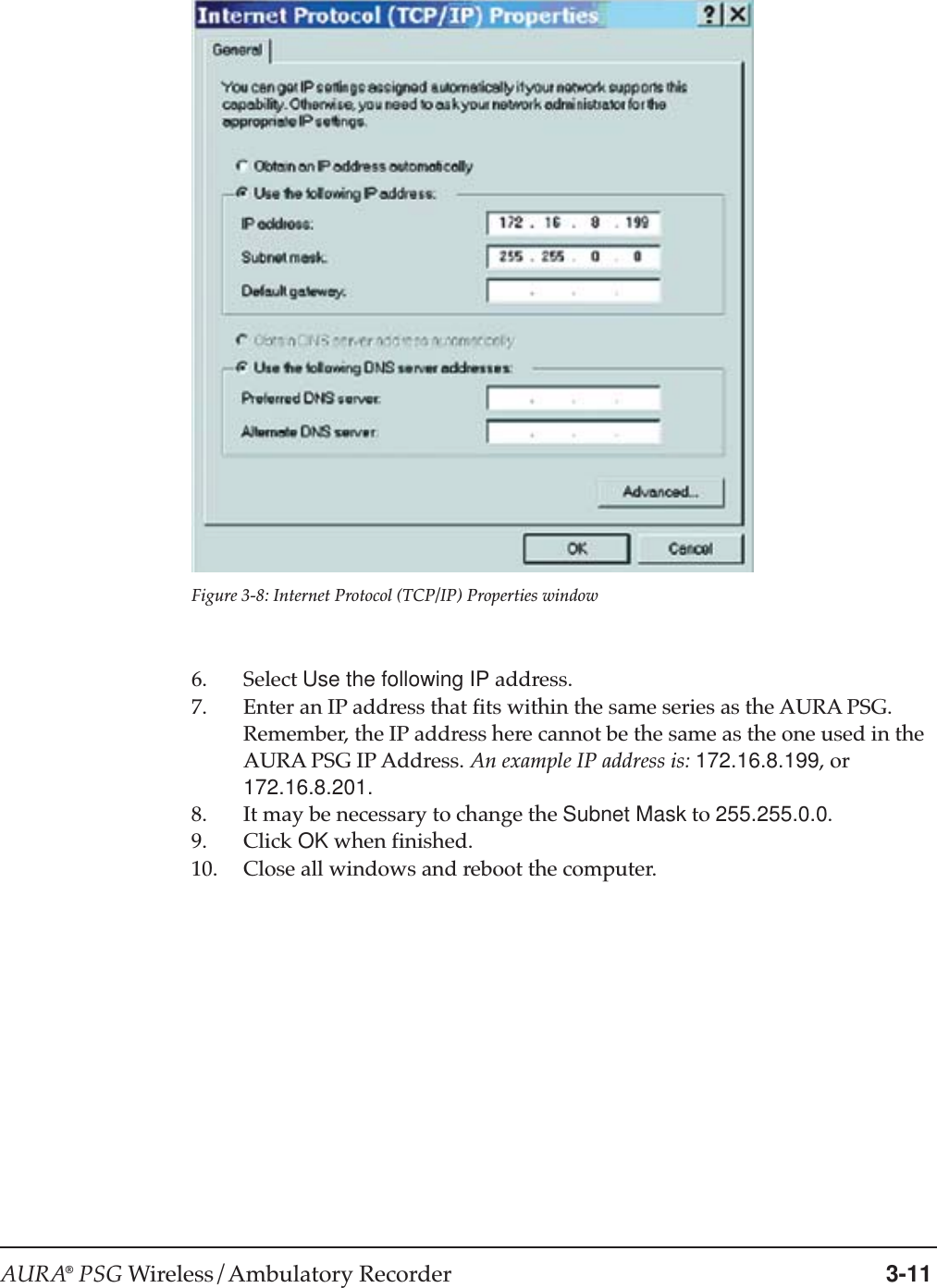 AURA® PSG Wireless/Ambulatory Recorder 3-11Figure 3-8: Internet Protocol (TCP/IP) Properties window6. Select Use the following IP address.7. Enter an IP address that fits within the same series as the AURA PSG.Remember, the IP address here cannot be the same as the one used in theAURA PSG IP Address. An example IP address is: 172.16.8.199, or172.16.8.201.8. It may be necessary to change the Subnet Mask to 255.255.0.0.9. Click OK when finished.10. Close all windows and reboot the computer.