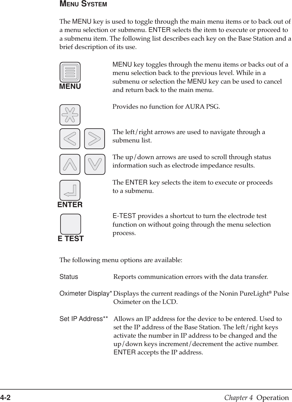 4-2 Chapter 4  OperationMENU SYSTEMThe MENU key is used to toggle through the main menu items or to back out ofa menu selection or submenu. ENTER selects the item to execute or proceed toa submenu item. The following list describes each key on the Base Station and abrief description of its use.MENU key toggles through the menu items or backs out of amenu selection back to the previous level. While in asubmenu or selection the MENU key can be used to canceland return back to the main menu.Provides no function for AURA PSG.The left/right arrows are used to navigate through asubmenu list.The up/down arrows are used to scroll through statusinformation such as electrode impedance results.The ENTER key selects the item to execute or proceedsto a submenu.E-TEST provides a shortcut to turn the electrode testfunction on without going through the menu selectionprocess.The following menu options are available:Status Reports communication errors with the data transfer.Oximeter Display* Displays the current readings of the Nonin PureLight® PulseOximeter on the LCD.Set IP Address** Allows an IP address for the device to be entered. Used toset the IP address of the Base Station. The left/right keysactivate the number in IP address to be changed and theup/down keys increment/decrement the active number.ENTER accepts the IP address.