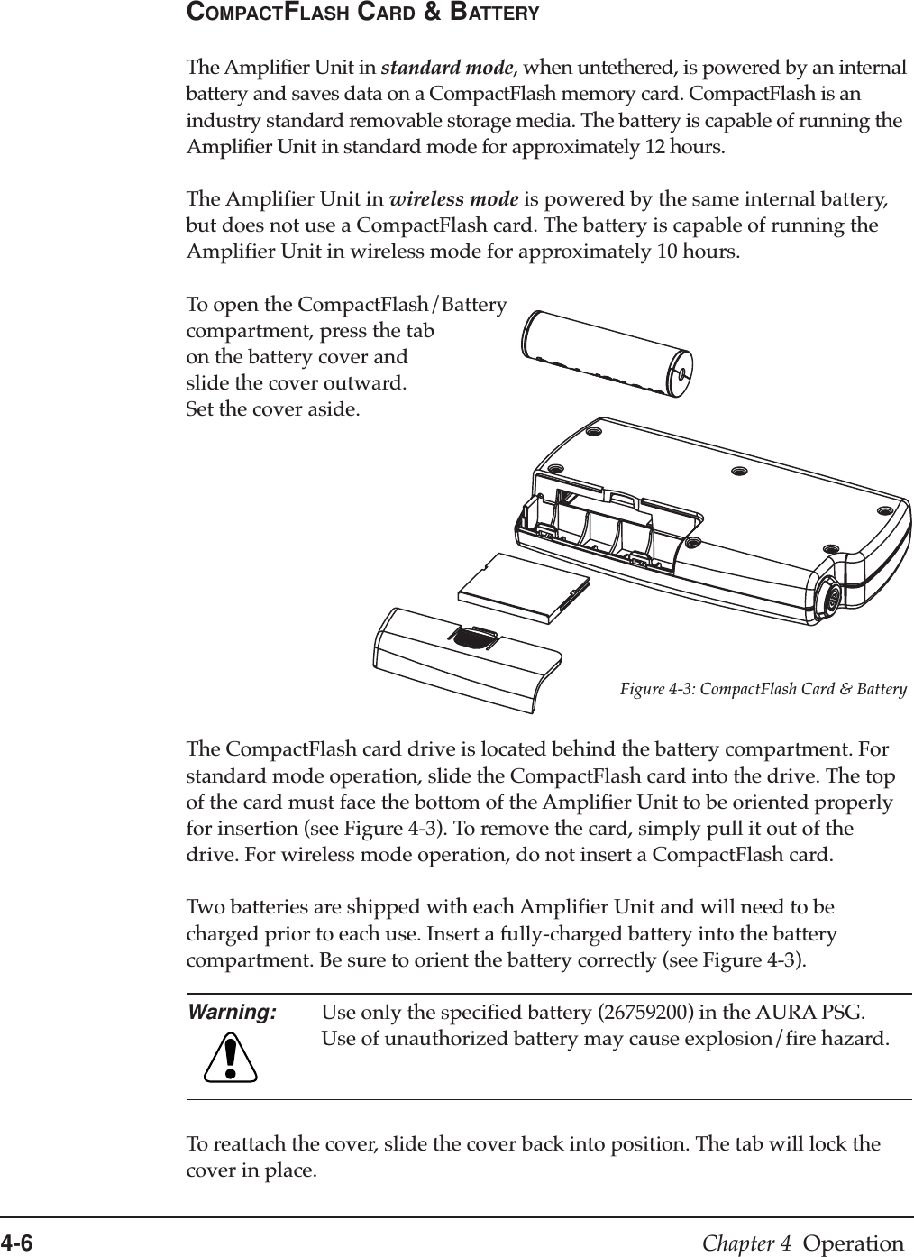 4-6 Chapter 4  OperationCOMPACTFLASH CARD &amp; BATTERYThe Amplifier Unit in standard mode, when untethered, is powered by an internalbattery and saves data on a CompactFlash memory card. CompactFlash is anindustry standard removable storage media. The battery is capable of running theAmplifier Unit in standard mode for approximately 12 hours.The Amplifier Unit in wireless mode is powered by the same internal battery,but does not use a CompactFlash card. The battery is capable of running theAmplifier Unit in wireless mode for approximately 10 hours.To open the CompactFlash/Batterycompartment, press the tabon the battery cover andslide the cover outward.Set the cover aside.Figure 4-3: CompactFlash Card &amp; BatteryThe CompactFlash card drive is located behind the battery compartment. Forstandard mode operation, slide the CompactFlash card into the drive. The topof the card must face the bottom of the Amplifier Unit to be oriented properlyfor insertion (see Figure 4-3). To remove the card, simply pull it out of thedrive. For wireless mode operation, do not insert a CompactFlash card.Two batteries are shipped with each Amplifier Unit and will need to becharged prior to each use. Insert a fully-charged battery into the batterycompartment. Be sure to orient the battery correctly (see Figure 4-3).Warning: Use only the specified battery (26759200) in the AURA PSG.Use of unauthorized battery may cause explosion/fire hazard.To reattach the cover, slide the cover back into position. The tab will lock thecover in place.