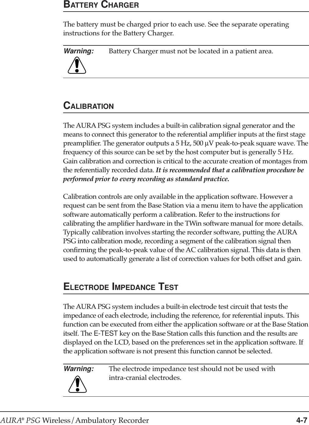 AURA® PSG Wireless/Ambulatory Recorder 4-7BATTERY CHARGERThe battery must be charged prior to each use. See the separate operatinginstructions for the Battery Charger.Warning: Battery Charger must not be located in a patient area.CALIBRATIONThe AURA PSG system includes a built-in calibration signal generator and themeans to connect this generator to the referential amplifier inputs at the first stagepreamplifier. The generator outputs a 5 Hz, 500 µV peak-to-peak square wave. Thefrequency of this source can be set by the host computer but is generally 5 Hz.Gain calibration and correction is critical to the accurate creation of montages fromthe referentially recorded data. It is recommended that a calibration procedure beperformed prior to every recording as standard practice.Calibration controls are only available in the application software. However arequest can be sent from the Base Station via a menu item to have the applicationsoftware automatically perform a calibration. Refer to the instructions forcalibrating the amplifier hardware in the TWin software manual for more details.Typically calibration involves starting the recorder software, putting the AURAPSG into calibration mode, recording a segment of the calibration signal thenconfirming the peak-to-peak value of the AC calibration signal. This data is thenused to automatically generate a list of correction values for both offset and gain.ELECTRODE IMPEDANCE TESTThe AURA PSG system includes a built-in electrode test circuit that tests theimpedance of each electrode, including the reference, for referential inputs. Thisfunction can be executed from either the application software or at the Base Stationitself. The E-TEST key on the Base Station calls this function and the results aredisplayed on the LCD, based on the preferences set in the application software. Ifthe application software is not present this function cannot be selected.Warning: The electrode impedance test should not be used withintra-cranial electrodes.