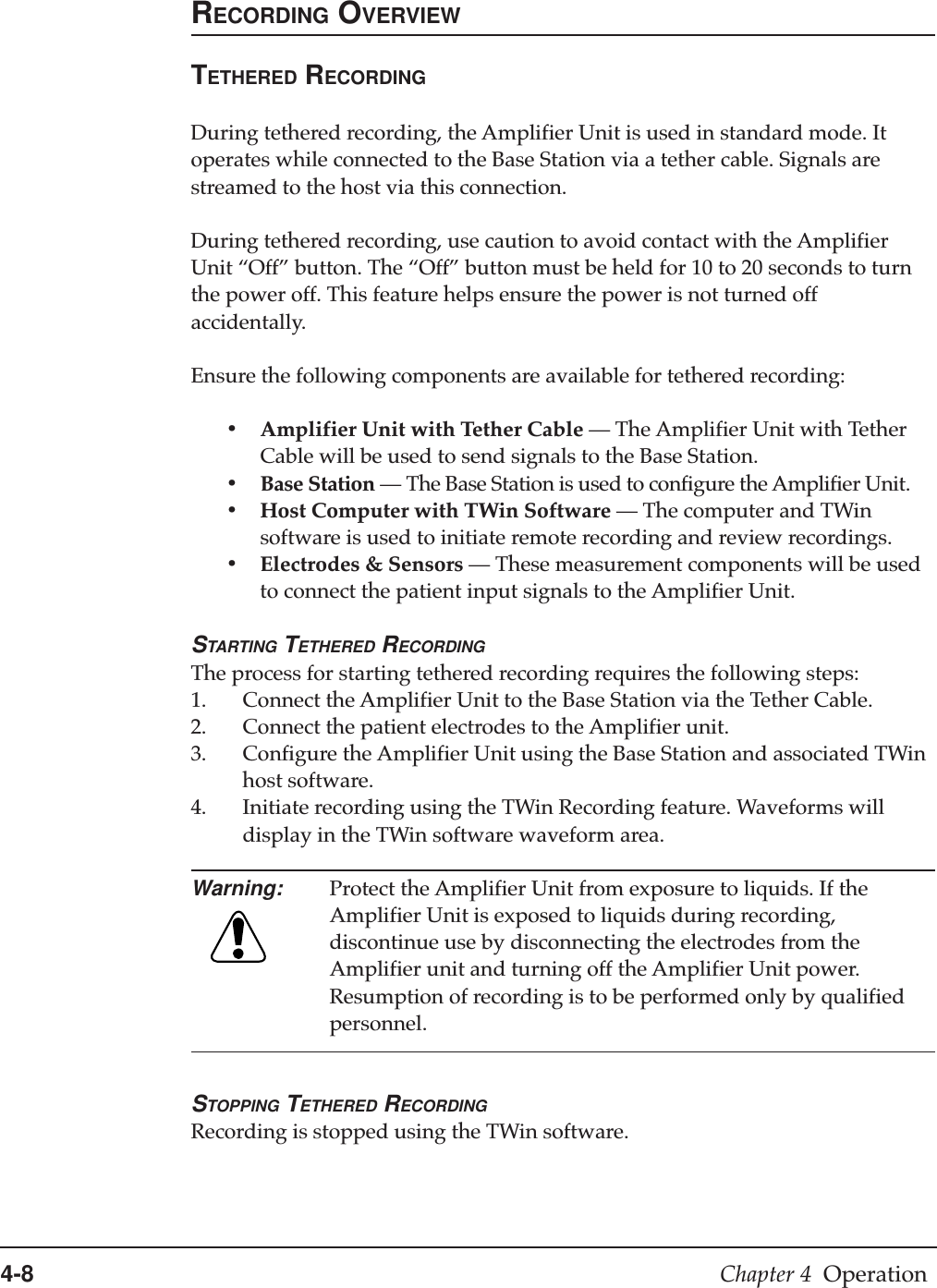 4-8 Chapter 4  OperationRECORDING OVERVIEWTETHERED RECORDINGDuring tethered recording, the Amplifier Unit is used in standard mode. Itoperates while connected to the Base Station via a tether cable. Signals arestreamed to the host via this connection.During tethered recording, use caution to avoid contact with the AmplifierUnit “Off” button. The “Off” button must be held for 10 to 20 seconds to turnthe power off. This feature helps ensure the power is not turned offaccidentally.Ensure the following components are available for tethered recording:•Amplifier Unit with Tether Cable —The Amplifier Unit with TetherCable will be used to send signals to the Base Station.•Base Station —The Base Station is used to configure the Amplifier Unit.•Host Computer with TWin Software —The computer and TWinsoftware is used to initiate remote recording and review recordings.•Electrodes &amp; Sensors —These measurement components will be usedto connect the patient input signals to the Amplifier Unit.STARTING TETHERED RECORDINGThe process for starting tethered recording requires the following steps:1. Connect the Amplifier Unit to the Base Station via the Tether Cable.2. Connect the patient electrodes to the Amplifier unit.3. Configure the Amplifier Unit using the Base Station and associated TWinhost software.4. Initiate recording using the TWin Recording feature. Waveforms willdisplay in the TWin software waveform area.Warning: Protect the Amplifier Unit from exposure to liquids. If theAmplifier Unit is exposed to liquids during recording,discontinue use by disconnecting the electrodes from theAmplifier unit and turning off the Amplifier Unit power.Resumption of recording is to be performed only by qualifiedpersonnel.STOPPING TETHERED RECORDINGRecording is stopped using the TWin software.