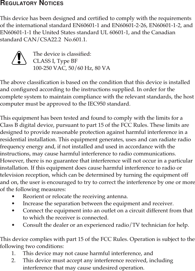 REGULATORY NOTICESThis device has been designed and certified to comply with the requirementsof the international standard EN60601-1 and EN60601-2-26, EN60601-1-2, andEN60601-1-1 the United States standard UL 60601-1, and the Canadianstandard CAN/CSA22.2  No.601.1.The device is classified:CLASS I, Type BF100-250 VAC, 50/60 Hz, 80 VAThe above classification is based on the condition that this device is installedand configured according to the instructions supplied. In order for thecomplete system to maintain compliance with the relevant standards, the hostcomputer must be approved to the IEC950 standard.This equipment has been tested and found to comply with the limits for aClass B digital device, pursuant to part 15 of the FCC Rules. These limits aredesigned to provide reasonable protection against harmful interference in aresidential installation. This equipment generates, uses and can radiate radiofrequency energy and, if not installed and used in accordance with theinstructions, may cause harmful interference to radio communications.However, there is no guarantee that interference will not occur in a particularinstallation. If this equipment does cause harmful interference to radio ortelevision reception, which can be determined by turning the equipment offand on, the user is encouraged to try to correct the interference by one or moreof the following measures:•Reorient or relocate the receiving antenna.•Increase the separation between the equipment and receiver.•Connect the equipment into an outlet on a circuit different from thatto which the receiver is connected.•Consult the dealer or an experienced radio/TV technician for help.This device complies with part 15 of the FCC Rules. Operation is subject to thefollowing two conditions:1. This device may not cause harmful interference, and2. This device must accept any interference received, includinginterference that may cause undesired operation.