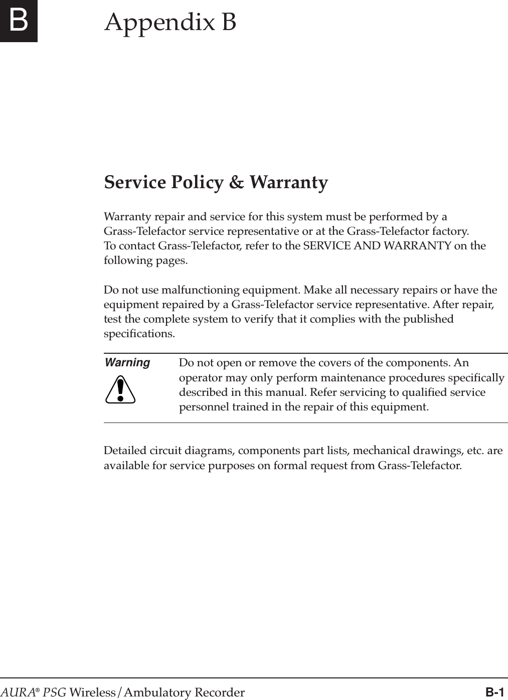 AURA® PSG Wireless/Ambulatory Recorder B-1BAppendix BService Policy &amp; WarrantyWarranty repair and service for this system must be performed by aGrass-Telefactor service representative or at the Grass-Telefactor factory.To contact Grass-Telefactor, refer to the SERVICE AND WARRANTY on thefollowing pages.Do not use malfunctioning equipment. Make all necessary repairs or have theequipment repaired by a Grass-Telefactor service representative. After repair,test the complete system to verify that it complies with the publishedspecifications.Warning Do not open or remove the covers of the components. Anoperator may only perform maintenance procedures specificallydescribed in this manual. Refer servicing to qualified servicepersonnel trained in the repair of this equipment.Detailed circuit diagrams, components part lists, mechanical drawings, etc. areavailable for service purposes on formal request from Grass-Telefactor.