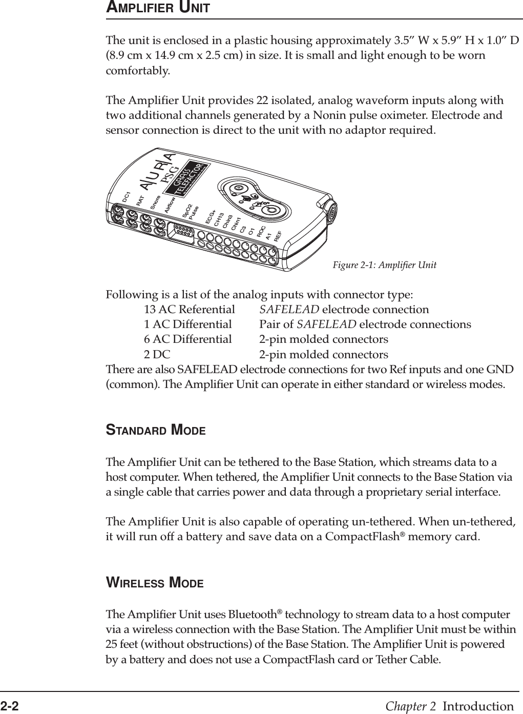 2-2 Chapter 2  IntroductionFigure 2-1: Amplifier UnitAMPLIFIER UNITThe unit is enclosed in a plastic housing approximately 3.5” W x 5.9” H x 1.0” D(8.9 cm x 14.9 cm x 2.5 cm) in size. It is small and light enough to be worncomfortably.The Amplifier Unit provides 22 isolated, analog waveform inputs along withtwo additional channels generated by a Nonin pulse oximeter. Electrode andsensor connection is direct to the unit with no adaptor required.Following is a list of the analog inputs with connector type:13 AC Referential SAFELEAD electrode connection1 AC Differential Pair of SAFELEAD electrode connections6 AC Differential 2-pin molded connectors2 DC 2-pin molded connectorsThere are also SAFELEAD electrode connections for two Ref inputs and one GND(common). The Amplifier Unit can operate in either standard or wireless modes.STANDARD MODEThe Amplifier Unit can be tethered to the Base Station, which streams data to ahost computer. When tethered, the Amplifier Unit connects to the Base Station viaa single cable that carries power and data through a proprietary serial interface.The Amplifier Unit is also capable of operating un-tethered. When un-tethered,it will run off a battery and save data on a CompactFlash® memory card.WIRELESS MODEThe Amplifier Unit uses Bluetooth® technology to stream data to a host computervia a wireless connection with the Base Station. The Amplifier Unit must be within25 feet (without obstructions) of the Base Station. The Amplifier Unit is poweredby a battery and does not use a CompactFlash card or Tether Cable.AURAPSGDC1RATSnoreAirflowSpO2PulseECG+CH13Chin3Chin1C3O1ROCA1REF