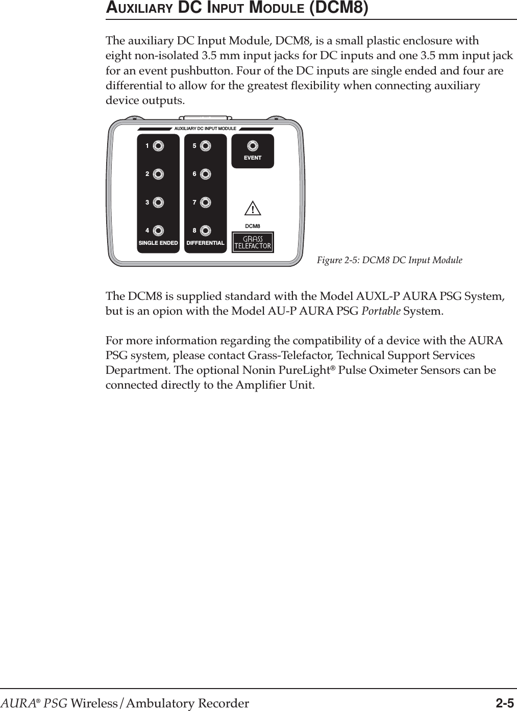 AURA® PSG Wireless/Ambulatory Recorder 2-5AUXILIARY DC INPUT MODULE (DCM8)The auxiliary DC Input Module, DCM8, is a small plastic enclosure witheight non-isolated 3.5 mm input jacks for DC inputs and one 3.5 mm input jackfor an event pushbutton. Four of the DC inputs are single ended and four aredifferential to allow for the greatest flexibility when connecting auxiliarydevice outputs.Figure 2-5: DCM8 DC Input ModuleThe DCM8 is supplied standard with the Model AUXL-P AURA PSG System,but is an opion with the Model AU-P AURA PSG Portable System.For more information regarding the compatibility of a device with the AURAPSG system, please contact Grass-Telefactor, Technical Support ServicesDepartment. The optional Nonin PureLight® Pulse Oximeter Sensors can beconnected directly to the Amplifier Unit.DCM8AUXILIARY DC INPUT MODULESINGLE ENDED DIFFERENTIALEVENT26153748