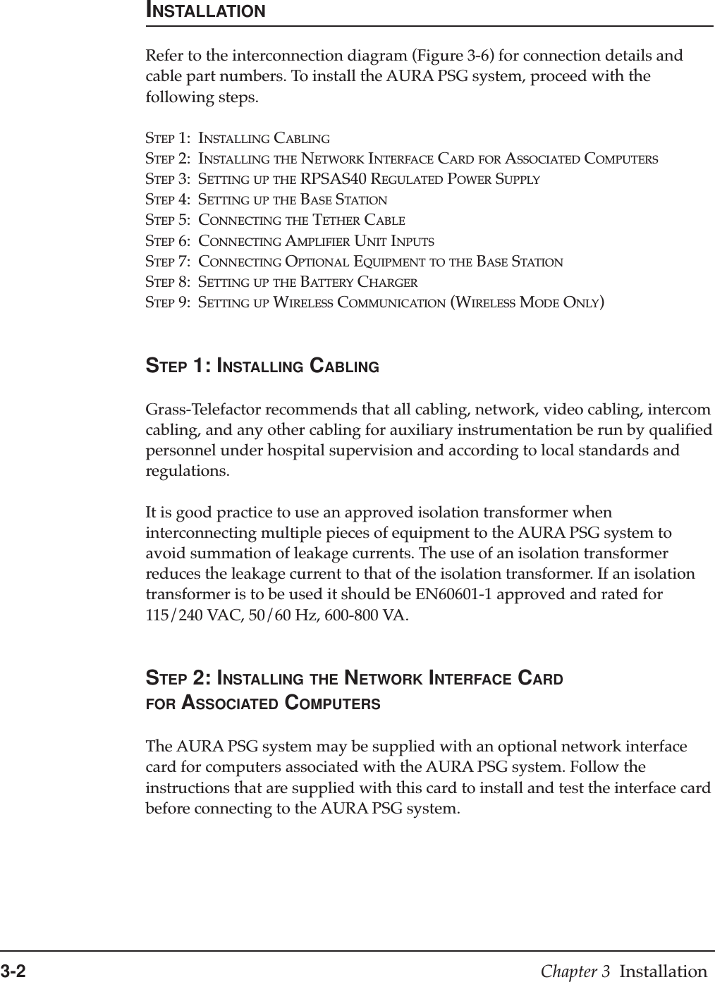3-2 Chapter 3  InstallationINSTALLATIONRefer to the interconnection diagram (Figure 3-6) for connection details andcable part numbers. To install the AURA PSG system, proceed with thefollowing steps.STEP 1: INSTALLING CABLINGSTEP 2: INSTALLING THE NETWORK INTERFACE CARD FOR ASSOCIATED COMPUTERSSTEP 3: SETTING UP THE RPSAS40 REGULATED POWER SUPPLYSTEP 4: SETTING UP THE BASE STATIONSTEP 5: CONNECTING THE TETHER CABLESTEP 6: CONNECTING AMPLIFIER UNIT INPUTSSTEP 7: CONNECTING OPTIONAL EQUIPMENT TO THE BASE STATIONSTEP 8: SETTING UP THE BATTERY CHARGERSTEP 9: SETTING UP WIRELESS COMMUNICATION (WIRELESS MODE ONLY)STEP 1: INSTALLING CABLINGGrass-Telefactor recommends that all cabling, network, video cabling, intercomcabling, and any other cabling for auxiliary instrumentation be run by qualifiedpersonnel under hospital supervision and according to local standards andregulations.It is good practice to use an approved isolation transformer wheninterconnecting multiple pieces of equipment to the AURA PSG system toavoid summation of leakage currents. The use of an isolation transformerreduces the leakage current to that of the isolation transformer. If an isolationtransformer is to be used it should be EN60601-1 approved and rated for115/240 VAC, 50/60 Hz, 600-800 VA.STEP 2: INSTALLING THE NETWORK INTERFACE CARDFOR ASSOCIATED COMPUTERSThe AURA PSG system may be supplied with an optional network interfacecard for computers associated with the AURA PSG system. Follow theinstructions that are supplied with this card to install and test the interface cardbefore connecting to the AURA PSG system.