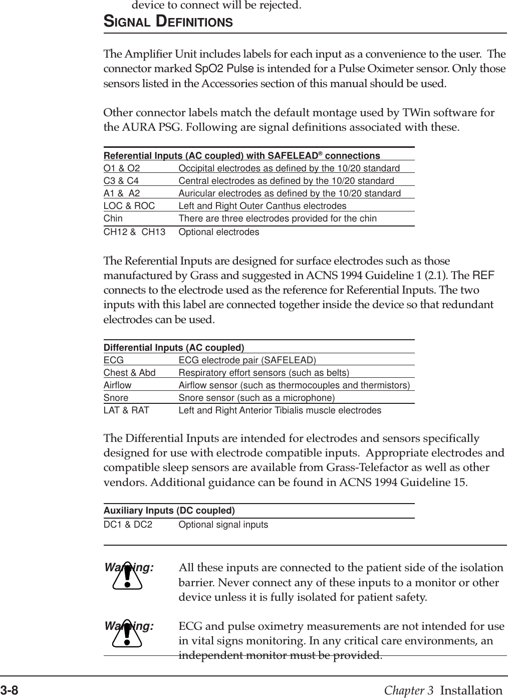 3-8 Chapter 3  Installationdevice to connect will be rejected.SIGNAL DEFINITIONSThe Amplifier Unit includes labels for each input as a convenience to the user.  Theconnector marked SpO2 Pulse is intended for a Pulse Oximeter sensor. Only thosesensors listed in the Accessories section of this manual should be used.Other connector labels match the default montage used by TWin software forthe AURA PSG. Following are signal definitions associated with these.Referential Inputs (AC coupled) with SAFELEAD® connectionsO1 &amp; O2 Occipital electrodes as defined by the 10/20 standardC3 &amp; C4 Central electrodes as defined by the 10/20 standardA1 &amp;  A2 Auricular electrodes as defined by the 10/20 standardLOC &amp; ROC Left and Right Outer Canthus electrodesChin There are three electrodes provided for the chinCH12 &amp;  CH13 Optional electrodesThe Referential Inputs are designed for surface electrodes such as thosemanufactured by Grass and suggested in ACNS 1994 Guideline 1 (2.1). The REFconnects to the electrode used as the reference for Referential Inputs. The twoinputs with this label are connected together inside the device so that redundantelectrodes can be used.Differential Inputs (AC coupled)ECG ECG electrode pair (SAFELEAD)Chest &amp; Abd Respiratory effort sensors (such as belts)Airflow Airflow sensor (such as thermocouples and thermistors)Snore Snore sensor (such as a microphone)LAT &amp; RAT Left and Right Anterior Tibialis muscle electrodesThe Differential Inputs are intended for electrodes and sensors specificallydesigned for use with electrode compatible inputs.  Appropriate electrodes andcompatible sleep sensors are available from Grass-Telefactor as well as othervendors. Additional guidance can be found in ACNS 1994 Guideline 15.Auxiliary Inputs (DC coupled)DC1 &amp; DC2 Optional signal inputsWarning: All these inputs are connected to the patient side of the isolationbarrier. Never connect any of these inputs to a monitor or otherdevice unless it is fully isolated for patient safety.Warning: ECG and pulse oximetry measurements are not intended for usein vital signs monitoring. In any critical care environments, anindependent monitor must be provided.