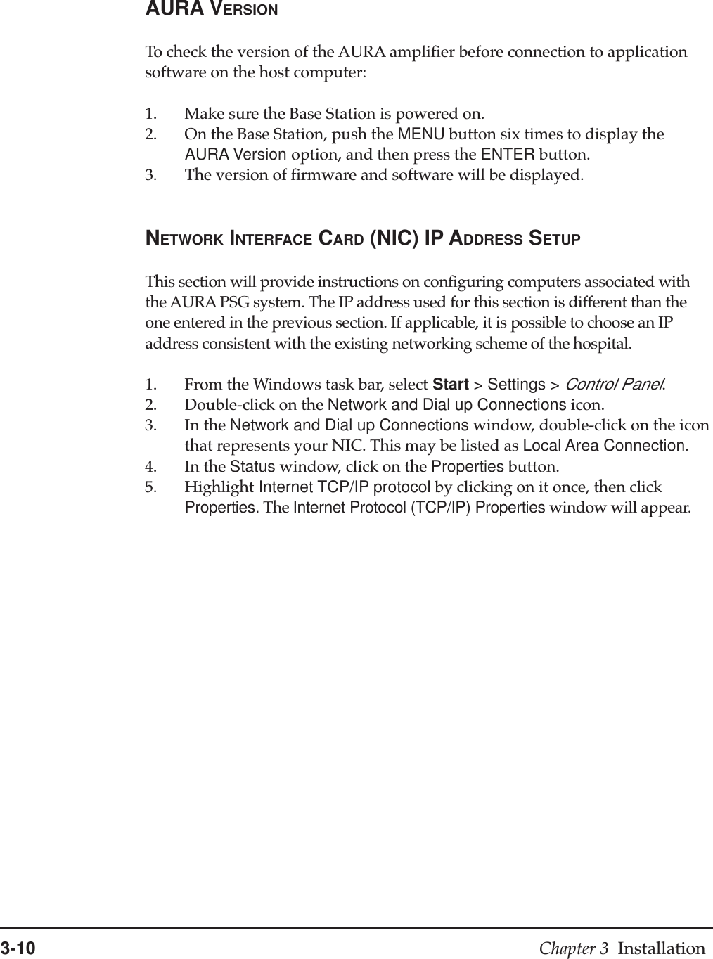 3-10 Chapter 3  InstallationAURA VERSIONTo check the version of the AURA amplifier before connection to applicationsoftware on the host computer:1. Make sure the Base Station is powered on.2. On the Base Station, push the MENU button six times to display theAURA Version option, and then press the ENTER button.3. The version of firmware and software will be displayed.NETWORK INTERFACE CARD (NIC) IP ADDRESS SETUPThis section will provide instructions on configuring computers associated withthe AURA PSG system. The IP address used for this section is different than theone entered in the previous section. If applicable, it is possible to choose an IPaddress consistent with the existing networking scheme of the hospital.1. From the Windows task bar, select Start &gt; Settings &gt; Control Panel.2. Double-click on the Network and Dial up Connections icon.3. In the Network and Dial up Connections window, double-click on the iconthat represents your NIC. This may be listed as Local Area Connection.4. In the Status window, click on the Properties button.5. Highlight Internet TCP/IP protocol by clicking on it once, then clickProperties. The Internet Protocol (TCP/IP) Properties window will appear.