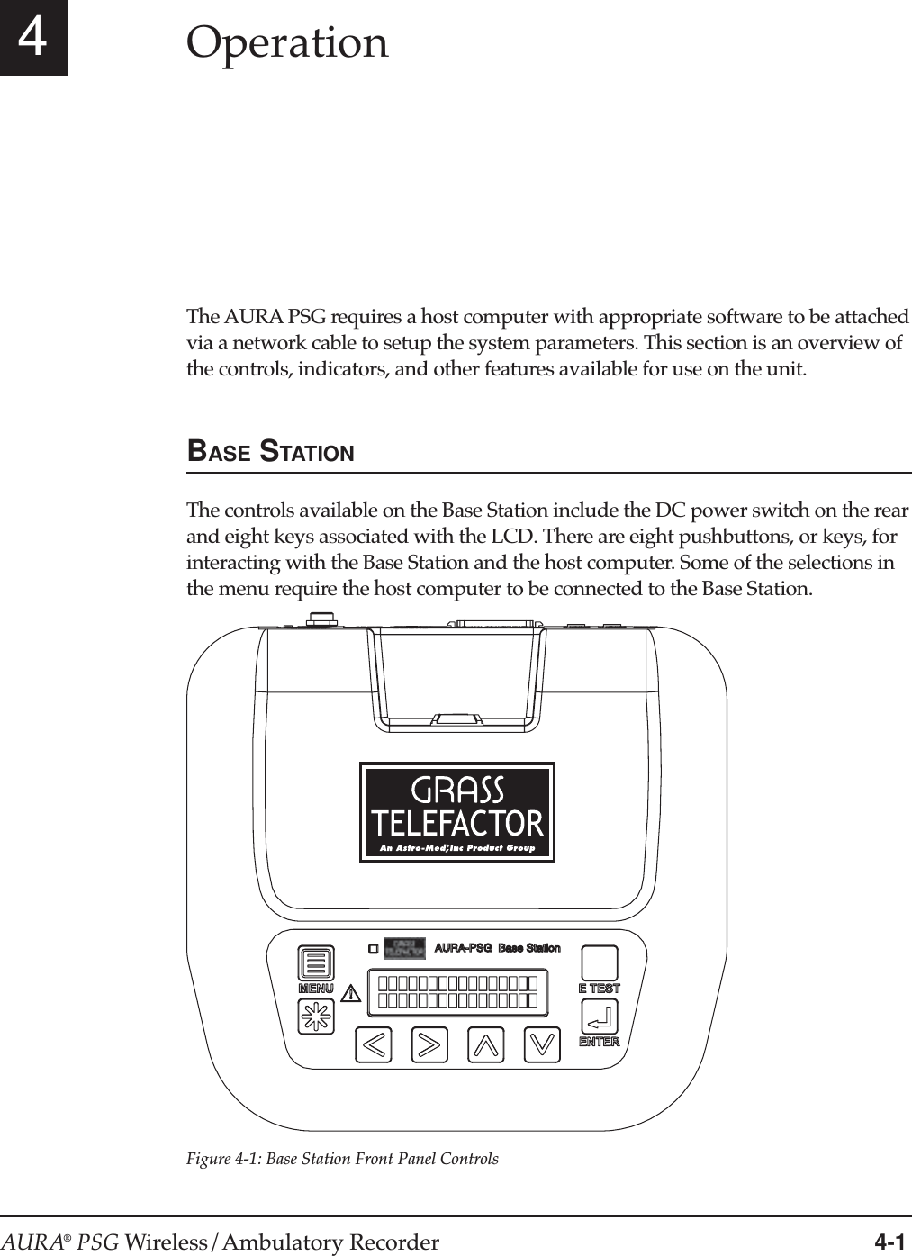 AURA® PSG Wireless/Ambulatory Recorder 4-14OperationThe AURA PSG requires a host computer with appropriate software to be attachedvia a network cable to setup the system parameters. This section is an overview ofthe controls, indicators, and other features available for use on the unit.BASE STATIONThe controls available on the Base Station include the DC power switch on the rearand eight keys associated with the LCD. There are eight pushbuttons, or keys, forinteracting with the Base Station and the host computer. Some of the selections inthe menu require the host computer to be connected to the Base Station.Figure 4-1: Base Station Front Panel ControlsAURA-PSG  Base Station