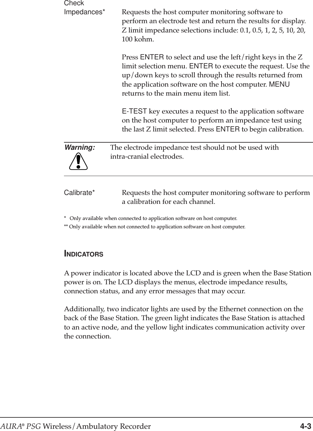 AURA® PSG Wireless/Ambulatory Recorder 4-3CheckImpedances* Requests the host computer monitoring software toperform an electrode test and return the results for display.Z limit impedance selections include: 0.1, 0.5, 1, 2, 5, 10, 20,100 kohm.Press ENTER to select and use the left/right keys in the Zlimit selection menu. ENTER to execute the request. Use theup/down keys to scroll through the results returned fromthe application software on the host computer. MENUreturns to the main menu item list.E-TEST key executes a request to the application softwareon the host computer to perform an impedance test usingthe last Z limit selected. Press ENTER to begin calibration.Warning: The electrode impedance test should not be used withintra-cranial electrodes.Calibrate* Requests the host computer monitoring software to performa calibration for each channel.*   Only available when connected to application software on host computer.** Only available when not connected to application software on host computer.INDICATORSA power indicator is located above the LCD and is green when the Base Stationpower is on. The LCD displays the menus, electrode impedance results,connection status, and any error messages that may occur.Additionally, two indicator lights are used by the Ethernet connection on theback of the Base Station. The green light indicates the Base Station is attachedto an active node, and the yellow light indicates communication activity overthe connection.