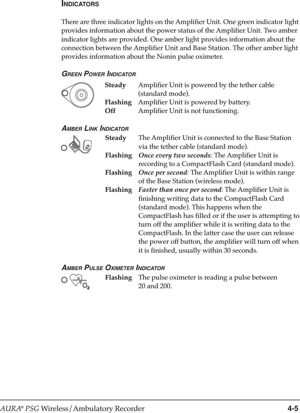 AURA® PSG Wireless/Ambulatory Recorder 4-5INDICATORSThere are three indicator lights on the Amplifier Unit. One green indicator lightprovides information about the power status of the Amplifier Unit. Two amberindicator lights are provided. One amber light provides information about theconnection between the Amplifier Unit and Base Station. The other amber lightprovides information about the Nonin pulse oximeter.GREEN POWER INDICATORSteady Amplifier Unit is powered by the tether cable(standard mode).Flashing Amplifier Unit is powered by battery.Off Amplifier Unit is not functioning.AMBER LINK INDICATORSteady The Amplifier Unit is connected to the Base Stationvia the tether cable (standard mode).Flashing Once every two seconds: The Amplifier Unit isrecording to a CompactFlash Card (standard mode).Flashing Once per second: The Amplifier Unit is within rangeof the Base Station (wireless mode).Flashing Faster than once per second: The Amplifier Unit isfinishing writing data to the CompactFlash Card(standard mode). This happens when theCompactFlash has filled or if the user is attempting toturn off the amplifier while it is writing data to theCompactFlash. In the latter case the user can releasethe power off button, the amplifier will turn off whenit is finished, usually within 30 seconds.AMBER PULSE OXIMETER INDICATORFlashing The pulse oximeter is reading a pulse between20 and 200.