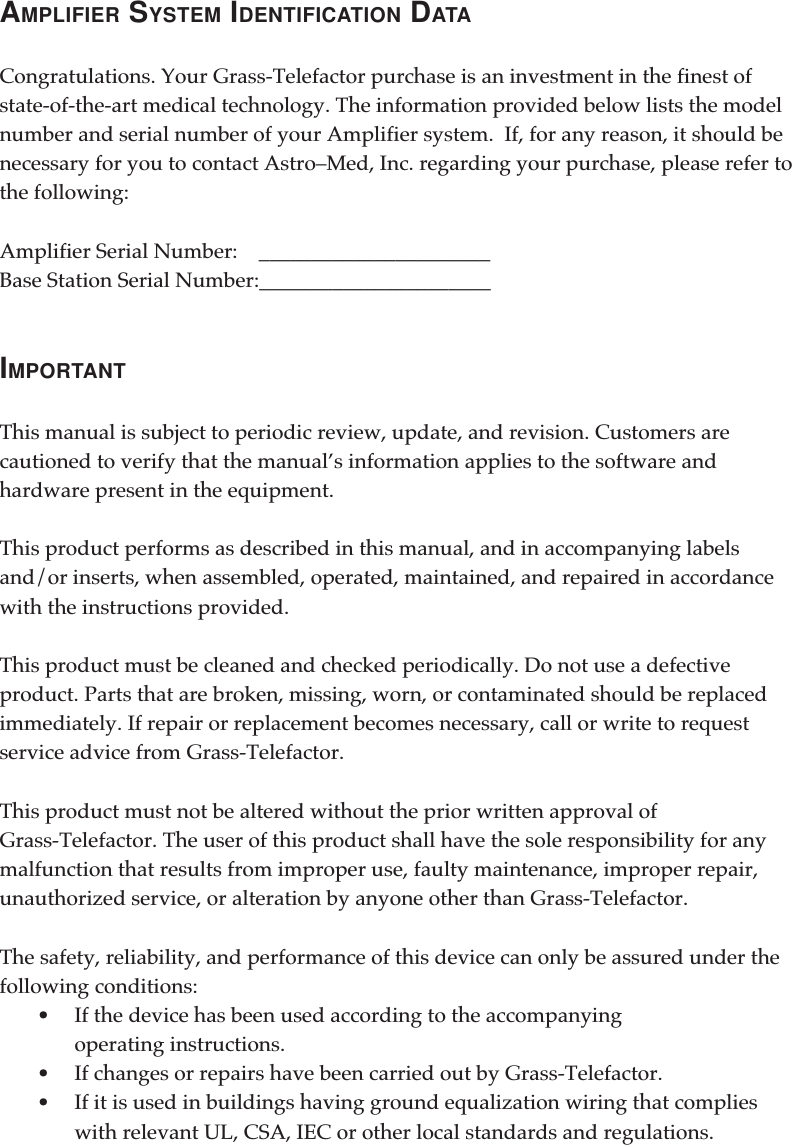 AMPLIFIER SYSTEM IDENTIFICATION DATACongratulations. Your Grass-Telefactor purchase is an investment in the finest ofstate-of-the-art medical technology. The information provided below lists the modelnumber and serial number of your Amplifier system.  If, for any reason, it should benecessary for you to contact Astro–Med, Inc. regarding your purchase, please refer tothe following:Amplifier Serial Number:    ______________________Base Station Serial Number:______________________IMPORTANTThis manual is subject to periodic review, update, and revision. Customers arecautioned to verify that the manual’s information applies to the software andhardware present in the equipment.This product performs as described in this manual, and in accompanying labelsand/or inserts, when assembled, operated, maintained, and repaired in accordancewith the instructions provided.This product must be cleaned and checked periodically. Do not use a defectiveproduct. Parts that are broken, missing, worn, or contaminated should be replacedimmediately. If repair or replacement becomes necessary, call or write to requestservice advice from Grass-Telefactor.This product must not be altered without the prior written approval ofGrass-Telefactor. The user of this product shall have the sole responsibility for anymalfunction that results from improper use, faulty maintenance, improper repair,unauthorized service, or alteration by anyone other than Grass-Telefactor.The safety, reliability, and performance of this device can only be assured under thefollowing conditions:•If the device has been used according to the accompanyingoperating instructions.•If changes or repairs have been carried out by Grass-Telefactor.•If it is used in buildings having ground equalization wiring that complieswith relevant UL, CSA, IEC or other local standards and regulations.