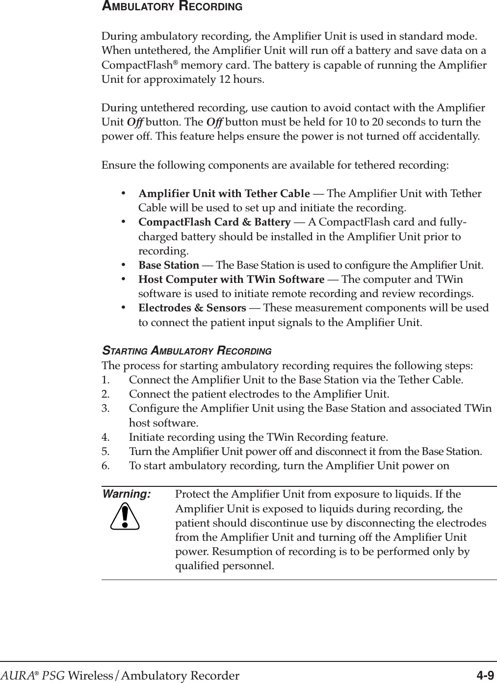 AURA® PSG Wireless/Ambulatory Recorder 4-9AMBULATORY RECORDINGDuring ambulatory recording, the Amplifier Unit is used in standard mode.When untethered, the Amplifier Unit will run off a battery and save data on aCompactFlash® memory card. The battery is capable of running the AmplifierUnit for approximately 12 hours.During untethered recording, use caution to avoid contact with the AmplifierUnit Off button. The Off button must be held for 10 to 20 seconds to turn thepower off. This feature helps ensure the power is not turned off accidentally.Ensure the following components are available for tethered recording:•Amplifier Unit with Tether Cable —The Amplifier Unit with TetherCable will be used to set up and initiate the recording.•CompactFlash Card &amp; Battery —A CompactFlash card and fully-charged battery should be installed in the Amplifier Unit prior torecording.•Base Station —The Base Station is used to configure the Amplifier Unit.•Host Computer with TWin Software —The computer and TWinsoftware is used to initiate remote recording and review recordings.•Electrodes &amp; Sensors —These measurement components will be usedto connect the patient input signals to the Amplifier Unit.STARTING AMBULATORY RECORDINGThe process for starting ambulatory recording requires the following steps:1. Connect the Amplifier Unit to the Base Station via the Tether Cable.2. Connect the patient electrodes to the Amplifier Unit.3. Configure the Amplifier Unit using the Base Station and associated TWinhost software.4. Initiate recording using the TWin Recording feature.5. Turn the Amplifier Unit power off and disconnect it from the Base Station.6. To start ambulatory recording, turn the Amplifier Unit power onWarning: Protect the Amplifier Unit from exposure to liquids. If theAmplifier Unit is exposed to liquids during recording, thepatient should discontinue use by disconnecting the electrodesfrom the Amplifier Unit and turning off the Amplifier Unitpower. Resumption of recording is to be performed only byqualified personnel.