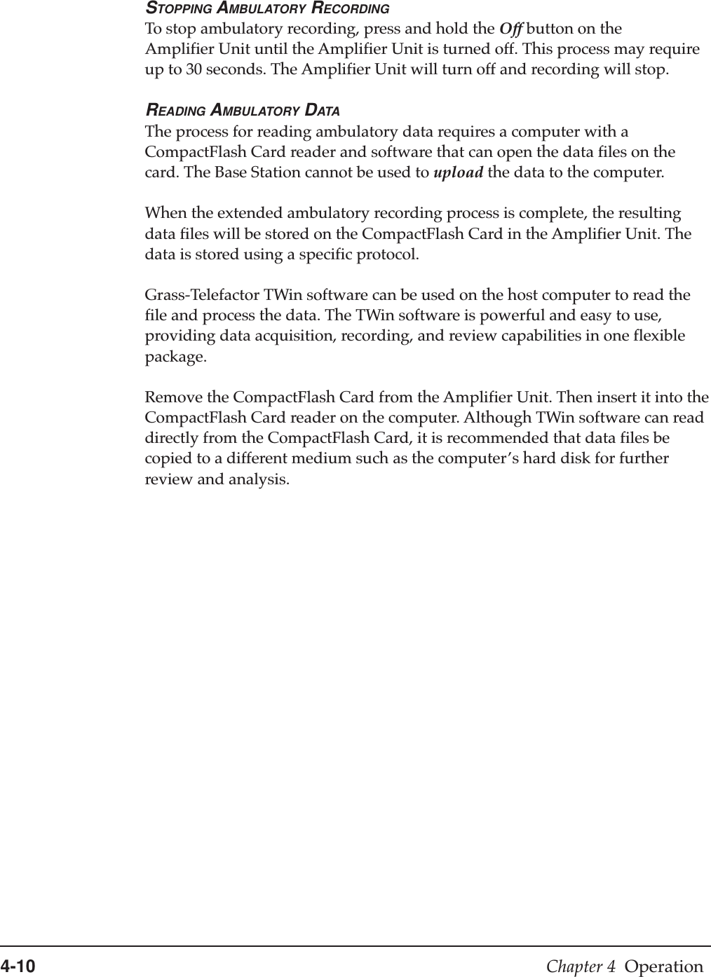 4-10 Chapter 4  OperationSTOPPING AMBULATORY RECORDINGTo stop ambulatory recording, press and hold the Off button on theAmplifier Unit until the Amplifier Unit is turned off. This process may requireup to 30 seconds. The Amplifier Unit will turn off and recording will stop.READING AMBULATORY DATAThe process for reading ambulatory data requires a computer with aCompactFlash Card reader and software that can open the data files on thecard. The Base Station cannot be used to upload the data to the computer.When the extended ambulatory recording process is complete, the resultingdata files will be stored on the CompactFlash Card in the Amplifier Unit. Thedata is stored using a specific protocol.Grass-Telefactor TWin software can be used on the host computer to read thefile and process the data. The TWin software is powerful and easy to use,providing data acquisition, recording, and review capabilities in one flexiblepackage.Remove the CompactFlash Card from the Amplifier Unit. Then insert it into theCompactFlash Card reader on the computer. Although TWin software can readdirectly from the CompactFlash Card, it is recommended that data files becopied to a different medium such as the computer’s hard disk for furtherreview and analysis.