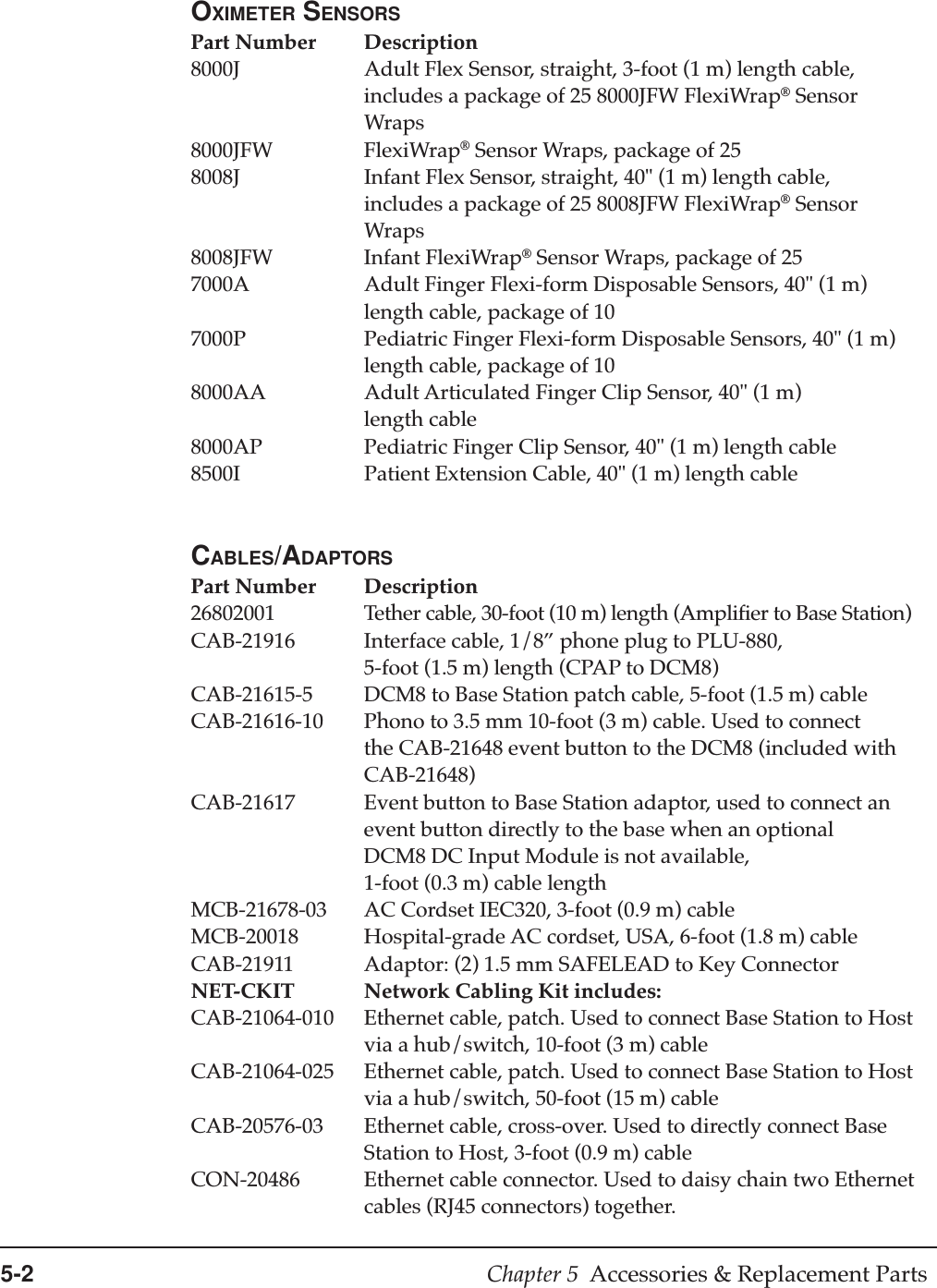 5-2 Chapter 5  Accessories &amp; Replacement PartsOXIMETER SENSORSPart Number Description8000J Adult Flex Sensor, straight, 3-foot (1 m) length cable,includes a package of 25 8000JFW FlexiWrap® SensorWraps8000JFW FlexiWrap® Sensor Wraps, package of 258008J Infant Flex Sensor, straight, 40&quot; (1 m) length cable,includes a package of 25 8008JFW FlexiWrap® SensorWraps8008JFW Infant FlexiWrap® Sensor Wraps, package of 257000A Adult Finger Flexi-form Disposable Sensors, 40&quot; (1 m)length cable, package of 107000P Pediatric Finger Flexi-form Disposable Sensors, 40&quot; (1 m)length cable, package of 108000AA Adult Articulated Finger Clip Sensor, 40&quot; (1 m)length cable8000AP Pediatric Finger Clip Sensor, 40&quot; (1 m) length cable8500I Patient Extension Cable, 40&quot; (1 m) length cableCABLES/ADAPTORSPart Number Description26802001 Tether cable, 30-foot (10 m) length (Amplifier to Base Station)CAB-21916 Interface cable, 1/8” phone plug to PLU-880,5-foot (1.5 m) length (CPAP to DCM8)CAB-21615-5 DCM8 to Base Station patch cable, 5-foot (1.5 m) cableCAB-21616-10 Phono to 3.5 mm 10-foot (3 m) cable. Used to connectthe CAB-21648 event button to the DCM8 (included withCAB-21648)CAB-21617 Event button to Base Station adaptor, used to connect anevent button directly to the base when an optionalDCM8 DC Input Module is not available,1-foot (0.3 m) cable lengthMCB-21678-03 AC Cordset IEC320, 3-foot (0.9 m) cableMCB-20018 Hospital-grade AC cordset, USA, 6-foot (1.8 m) cableCAB-21911 Adaptor: (2) 1.5 mm SAFELEAD to Key ConnectorNET-CKIT Network Cabling Kit includes:CAB-21064-010 Ethernet cable, patch. Used to connect Base Station to Hostvia a hub/switch, 10-foot (3 m) cableCAB-21064-025 Ethernet cable, patch. Used to connect Base Station to Hostvia a hub/switch, 50-foot (15 m) cableCAB-20576-03 Ethernet cable, cross-over. Used to directly connect BaseStation to Host, 3-foot (0.9 m) cableCON-20486 Ethernet cable connector. Used to daisy chain two Ethernetcables (RJ45 connectors) together.