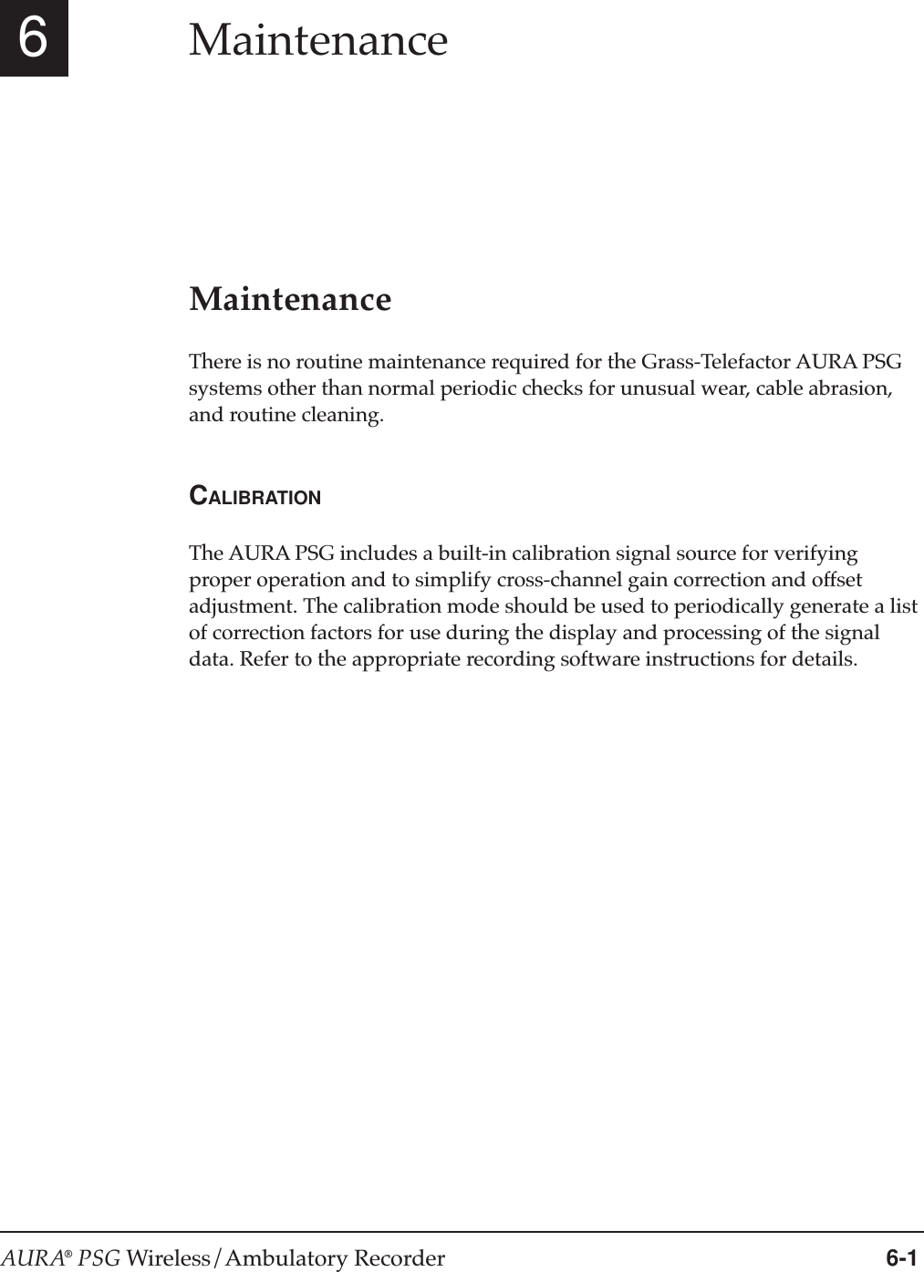 AURA® PSG Wireless/Ambulatory Recorder 6-16MaintenanceMaintenanceThere is no routine maintenance required for the Grass-Telefactor AURA PSGsystems other than normal periodic checks for unusual wear, cable abrasion,and routine cleaning.CALIBRATIONThe AURA PSG includes a built-in calibration signal source for verifyingproper operation and to simplify cross-channel gain correction and offsetadjustment. The calibration mode should be used to periodically generate a listof correction factors for use during the display and processing of the signaldata. Refer to the appropriate recording software instructions for details.