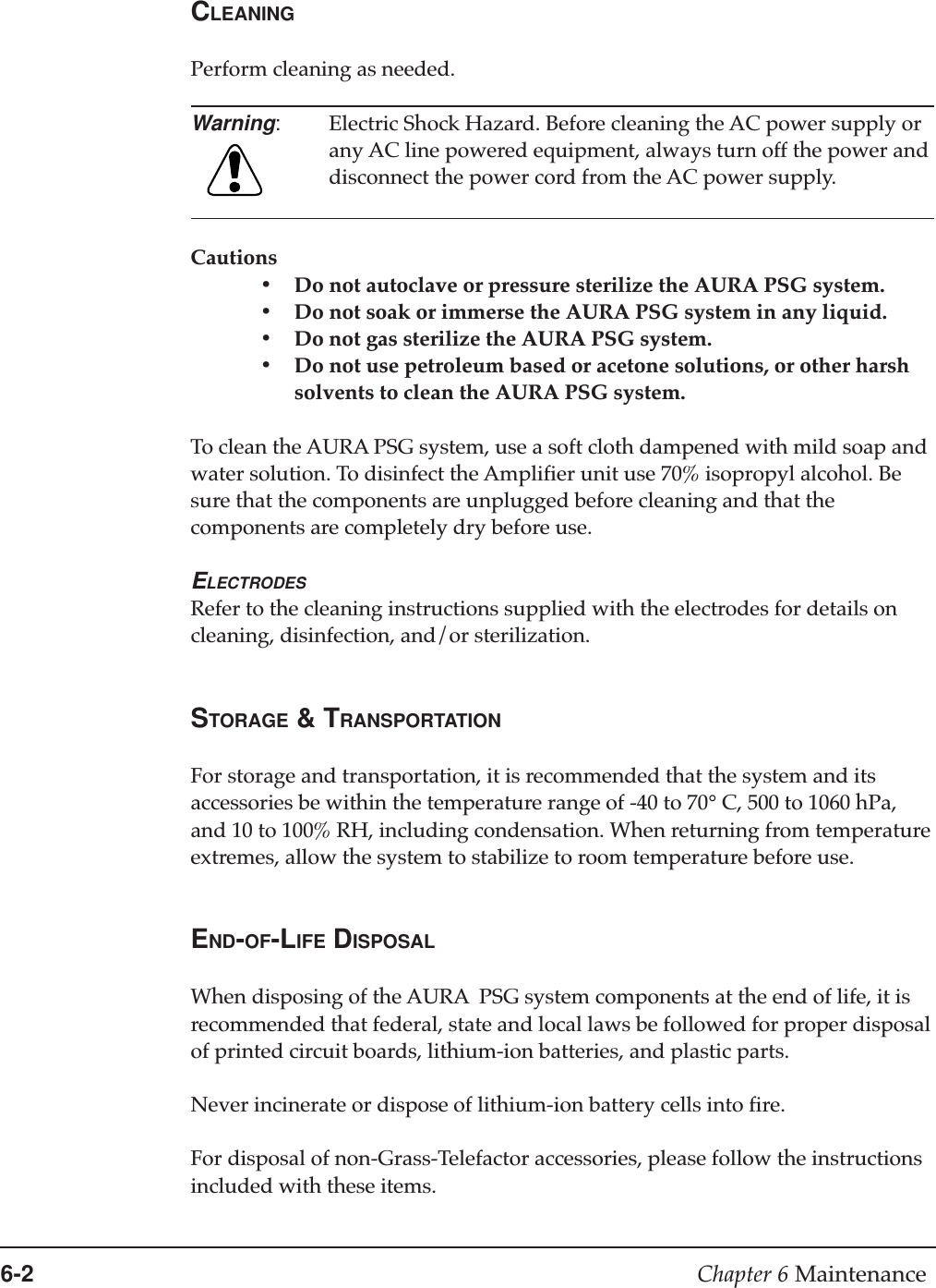 6-2 Chapter 6 MaintenanceCLEANINGPerform cleaning as needed.Warning:Electric Shock Hazard. Before cleaning the AC power supply orany AC line powered equipment, always turn off the power anddisconnect the power cord from the AC power supply.Cautions•Do not autoclave or pressure sterilize the AURA PSG system.•Do not soak or immerse the AURA PSG system in any liquid.•Do not gas sterilize the AURA PSG system.•Do not use petroleum based or acetone solutions, or other harshsolvents to clean the AURA PSG system.To clean the AURA PSG system, use a soft cloth dampened with mild soap andwater solution. To disinfect the Amplifier unit use 70% isopropyl alcohol. Besure that the components are unplugged before cleaning and that thecomponents are completely dry before use.ELECTRODESRefer to the cleaning instructions supplied with the electrodes for details oncleaning, disinfection, and/or sterilization.STORAGE &amp; TRANSPORTATIONFor storage and transportation, it is recommended that the system and itsaccessories be within the temperature range of -40 to 70° C, 500 to 1060 hPa,and 10 to 100% RH, including condensation. When returning from temperatureextremes, allow the system to stabilize to room temperature before use.END-OF-LIFE DISPOSALWhen disposing of the AURA  PSG system components at the end of life, it isrecommended that federal, state and local laws be followed for proper disposalof printed circuit boards, lithium-ion batteries, and plastic parts.Never incinerate or dispose of lithium-ion battery cells into fire.For disposal of non-Grass-Telefactor accessories, please follow the instructionsincluded with these items.