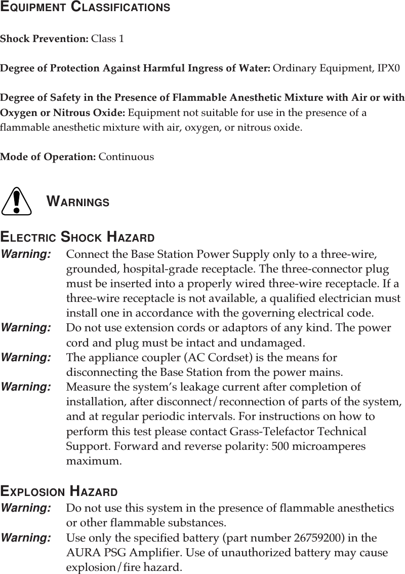 EQUIPMENT CLASSIFICATIONSShock Prevention: Class 1Degree of Protection Against Harmful Ingress of Water: Ordinary Equipment, IPX0Degree of Safety in the Presence of Flammable Anesthetic Mixture with Air or withOxygen or Nitrous Oxide: Equipment not suitable for use in the presence of aflammable anesthetic mixture with air, oxygen, or nitrous oxide.Mode of Operation: ContinuousWARNINGSELECTRIC SHOCK HAZARDWarning: Connect the Base Station Power Supply only to a three-wire,grounded, hospital-grade receptacle. The three-connector plugmust be inserted into a properly wired three-wire receptacle. If athree-wire receptacle is not available, a qualified electrician mustinstall one in accordance with the governing electrical code.Warning: Do not use extension cords or adaptors of any kind. The powercord and plug must be intact and undamaged.Warning: The appliance coupler (AC Cordset) is the means fordisconnecting the Base Station from the power mains.Warning: Measure the system’s leakage current after completion ofinstallation, after disconnect/reconnection of parts of the system,and at regular periodic intervals. For instructions on how toperform this test please contact Grass-Telefactor TechnicalSupport. Forward and reverse polarity: 500 microamperesmaximum.EXPLOSION HAZARDWarning: Do not use this system in the presence of flammable anestheticsor other flammable substances.Warning: Use only the specified battery (part number 26759200) in theAURA PSG Amplifier. Use of unauthorized battery may causeexplosion/fire hazard.