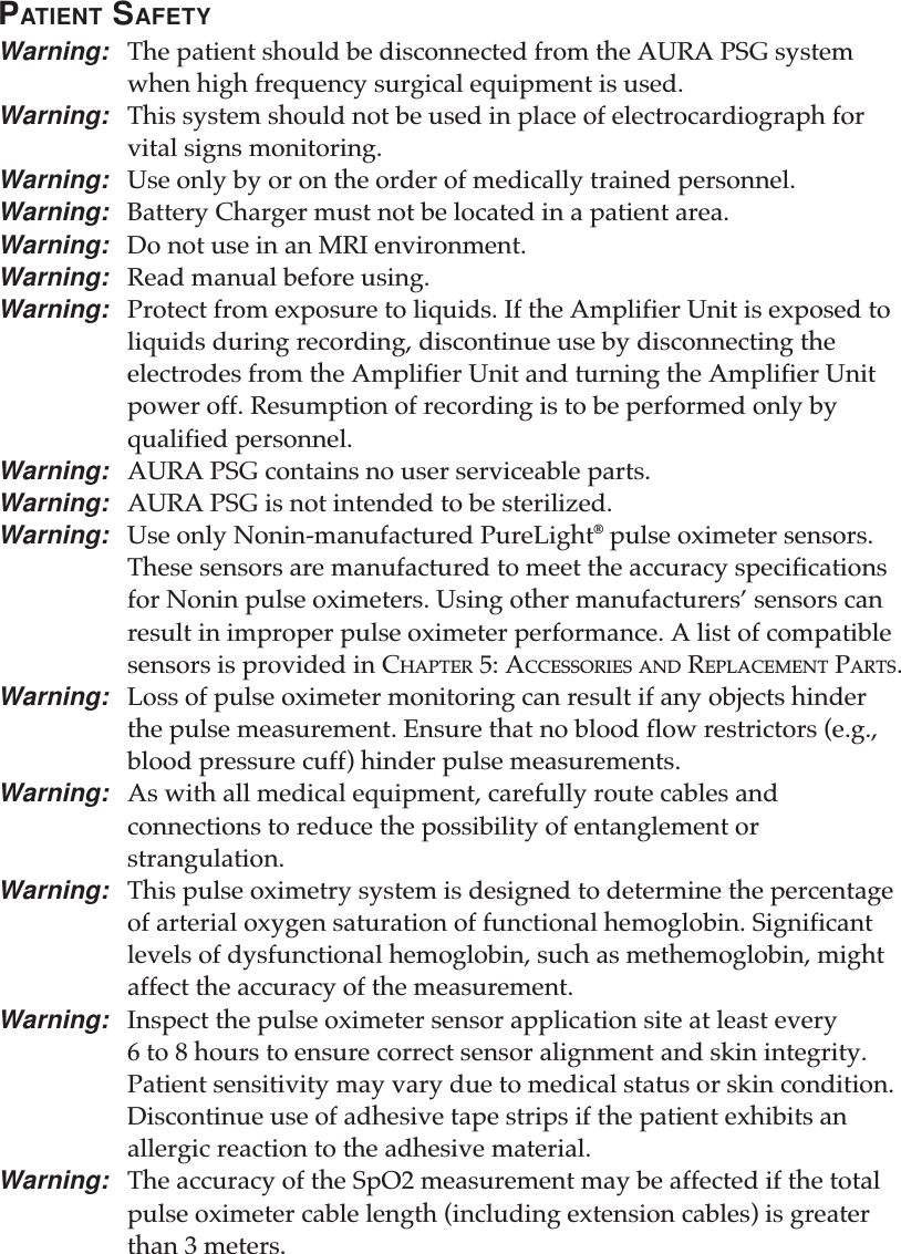 PATIENT SAFETYWarning: The patient should be disconnected from the AURA PSG systemwhen high frequency surgical equipment is used.Warning: This system should not be used in place of electrocardiograph forvital signs monitoring.Warning: Use only by or on the order of medically trained personnel.Warning: Battery Charger must not be located in a patient area.Warning: Do not use in an MRI environment.Warning: Read manual before using.Warning: Protect from exposure to liquids. If the Amplifier Unit is exposed toliquids during recording, discontinue use by disconnecting theelectrodes from the Amplifier Unit and turning the Amplifier Unitpower off. Resumption of recording is to be performed only byqualified personnel.Warning: AURA PSG contains no user serviceable parts.Warning: AURA PSG is not intended to be sterilized.Warning: Use only Nonin-manufactured PureLight® pulse oximeter sensors.These sensors are manufactured to meet the accuracy specificationsfor Nonin pulse oximeters. Using other manufacturers’ sensors canresult in improper pulse oximeter performance. A list of compatiblesensors is provided in CHAPTER 5: ACCESSORIES AND REPLACEMENT PARTS.Warning: Loss of pulse oximeter monitoring can result if any objects hinderthe pulse measurement. Ensure that no blood flow restrictors (e.g.,blood pressure cuff) hinder pulse measurements.Warning: As with all medical equipment, carefully route cables andconnections to reduce the possibility of entanglement orstrangulation.Warning: This pulse oximetry system is designed to determine the percentageof arterial oxygen saturation of functional hemoglobin. Significantlevels of dysfunctional hemoglobin, such as methemoglobin, mightaffect the accuracy of the measurement.Warning: Inspect the pulse oximeter sensor application site at least every6 to 8 hours to ensure correct sensor alignment and skin integrity.Patient sensitivity may vary due to medical status or skin condition.Discontinue use of adhesive tape strips if the patient exhibits anallergic reaction to the adhesive material.Warning: The accuracy of the SpO2 measurement may be affected if the totalpulse oximeter cable length (including extension cables) is greaterthan 3 meters.