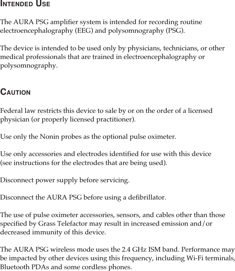 INTENDED USEThe AURA PSG amplifier system is intended for recording routineelectroencephalography (EEG) and polysomnography (PSG).The device is intended to be used only by physicians, technicians, or othermedical professionals that are trained in electroencephalography orpolysomnography.CAUTIONFederal law restricts this device to sale by or on the order of a licensedphysician (or properly licensed practitioner).Use only the Nonin probes as the optional pulse oximeter.Use only accessories and electrodes identified for use with this device(see instructions for the electrodes that are being used).Disconnect power supply before servicing.Disconnect the AURA PSG before using a defibrillator.The use of pulse oximeter accessories, sensors, and cables other than thosespecified by Grass Telefactor may result in increased emission and/ordecreased immunity of this device.The AURA PSG wireless mode uses the 2.4 GHz ISM band. Performance maybe impacted by other devices using this frequency, including Wi-Fi terminals,Bluetooth PDAs and some cordless phones.