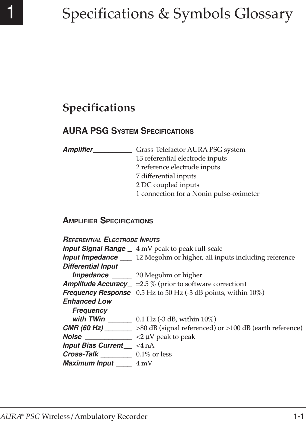 AURA® PSG Wireless/Ambulatory Recorder 1-11Specifications &amp; Symbols GlossarySpecificationsAURA PSG SYSTEM SPECIFICATIONSAmplifier__________ Grass-Telefactor AURA PSG system13 referential electrode inputs2 reference electrode inputs7 differential inputs2 DC coupled inputs1 connection for a Nonin pulse-oximeterAMPLIFIER SPECIFICATIONSREFERENTIAL ELECTRODE INPUTSInput Signal Range _ 4 mV peak to peak full-scaleInput Impedance ___ 12 Megohm or higher, all inputs including referenceDifferential Input     Impedance _____ 20 Megohm or higherAmplitude Accuracy_ ±2.5 % (prior to software correction)Frequency Response 0.5 Hz to 50 Hz (-3 dB points, within 10%)Enhanced Low     Frequency     with TWin ______ 0.1 Hz (-3 dB, within 10%)CMR (60 Hz) _______ &gt;80 dB (signal referenced) or &gt;100 dB (earth reference)Noise ____________ &lt;2 µV peak to peakInput Bias Current __ &lt;4 nACross-Talk ________ 0.1% or lessMaximum Input ____ 4 mV