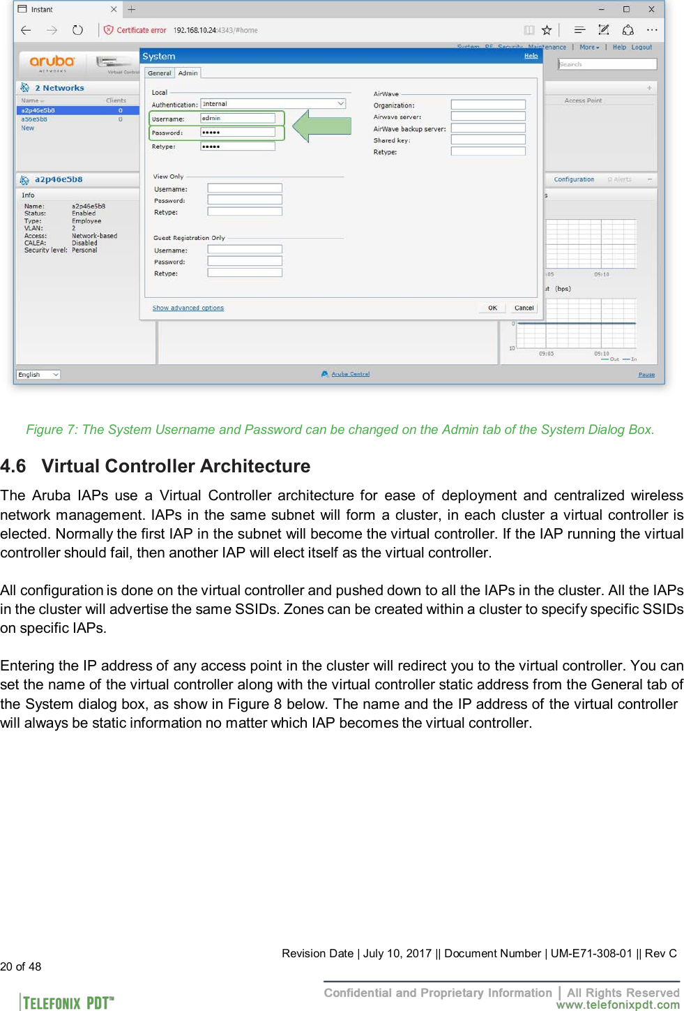                               Figure 7: The System Username and Password can be changed on the Admin tab of the System Dialog Box.  4.6   Virtual Controller Architecture  The  Aruba  IAPs  use  a  Virtual  Controller  architecture  for ease  of  deployment  and  centralized wireless network management. IAPs in the same subnet will form a cluster, in each cluster a virtual controller is elected. Normally the first IAP in the subnet will become the virtual controller. If the IAP running the virtual controller should fail, then another IAP will elect itself as the virtual controller.  All configuration is done on the virtual controller and pushed down to all the IAPs in the cluster. All the IAPs in the cluster will advertise the same SSIDs. Zones can be created within a cluster to specify specific SSIDs on specific IAPs.  Entering the IP address of any access point in the cluster will redirect you to the virtual controller. You can set the name of the virtual controller along with the virtual controller static address from the General tab of the System dialog box, as show in Figure 8 below. The name and the IP address of the virtual controller will always be static information no matter which IAP becomes the virtual controller.                 20 of 48 Revision Date | July 10, 2017 || Document Number | UM-E71-308-01 || Rev C 