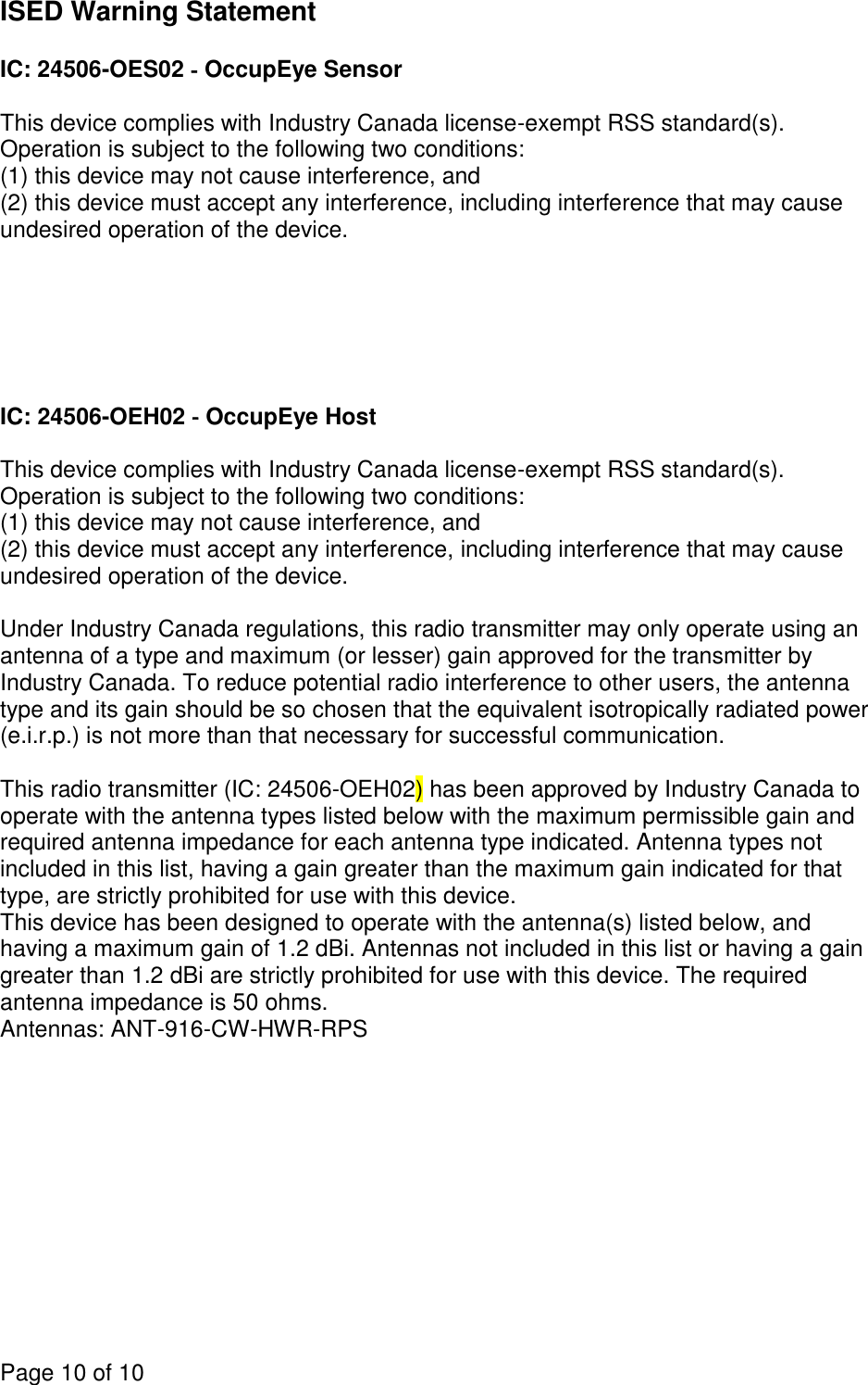 Page 10 of 10  ISED Warning Statement  IC: 24506-OES02 ‐ OccupEye Sensor  This device complies with Industry Canada license-exempt RSS standard(s). Operation is subject to the following two conditions:  (1) this device may not cause interference, and  (2) this device must accept any interference, including interference that may cause undesired operation of the device.       IC: 24506-OEH02 ‐ OccupEye Host  This device complies with Industry Canada license-exempt RSS standard(s). Operation is subject to the following two conditions:  (1) this device may not cause interference, and  (2) this device must accept any interference, including interference that may cause undesired operation of the device.  Under Industry Canada regulations, this radio transmitter may only operate using an antenna of a type and maximum (or lesser) gain approved for the transmitter by Industry Canada. To reduce potential radio interference to other users, the antenna type and its gain should be so chosen that the equivalent isotropically radiated power (e.i.r.p.) is not more than that necessary for successful communication.  This radio transmitter (IC: 24506-OEH02) has been approved by Industry Canada to operate with the antenna types listed below with the maximum permissible gain and required antenna impedance for each antenna type indicated. Antenna types not included in this list, having a gain greater than the maximum gain indicated for that type, are strictly prohibited for use with this device. This device has been designed to operate with the antenna(s) listed below, and having a maximum gain of 1.2 dBi. Antennas not included in this list or having a gain greater than 1.2 dBi are strictly prohibited for use with this device. The required antenna impedance is 50 ohms. Antennas: ANT-916-CW-HWR-RPS 