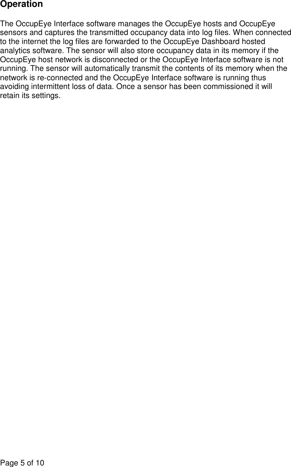 Page 5 of 10  Operation  The OccupEye Interface software manages the OccupEye hosts and OccupEye sensors and captures the transmitted occupancy data into log files. When connected to the internet the log files are forwarded to the OccupEye Dashboard hosted analytics software. The sensor will also store occupancy data in its memory if the OccupEye host network is disconnected or the OccupEye Interface software is not running. The sensor will automatically transmit the contents of its memory when the network is re‐connected and the OccupEye Interface software is running thus avoiding intermittent loss of data. Once a sensor has been commissioned it will retain its settings. 
