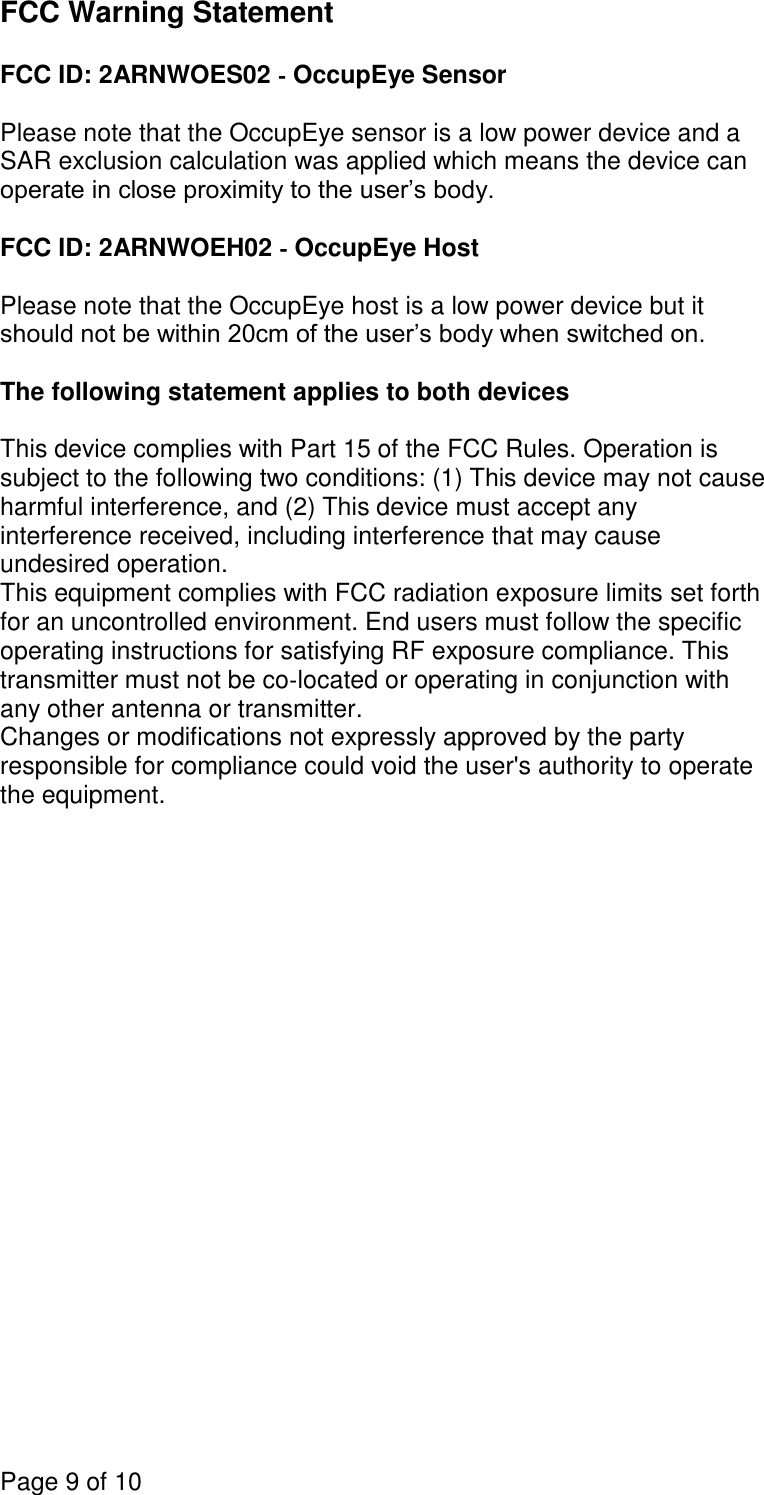 Page 9 of 10  FCC Warning Statement  FCC ID: 2ARNWOES02 ‐ OccupEye Sensor  Please note that the OccupEye sensor is a low power device and a SAR exclusion calculation was applied which means the device can operate in close proximity to the user’s body.  FCC ID: 2ARNWOEH02 ‐ OccupEye Host  Please note that the OccupEye host is a low power device but it should not be within 20cm of the user’s body when switched on.  The following statement applies to both devices  This device complies with Part 15 of the FCC Rules. Operation is subject to the following two conditions: (1) This device may not cause harmful interference, and (2) This device must accept any interference received, including interference that may cause undesired operation. This equipment complies with FCC radiation exposure limits set forth for an uncontrolled environment. End users must follow the specific operating instructions for satisfying RF exposure compliance. This transmitter must not be co‐located or operating in conjunction with any other antenna or transmitter. Changes or modifications not expressly approved by the party responsible for compliance could void the user&apos;s authority to operate the equipment.    