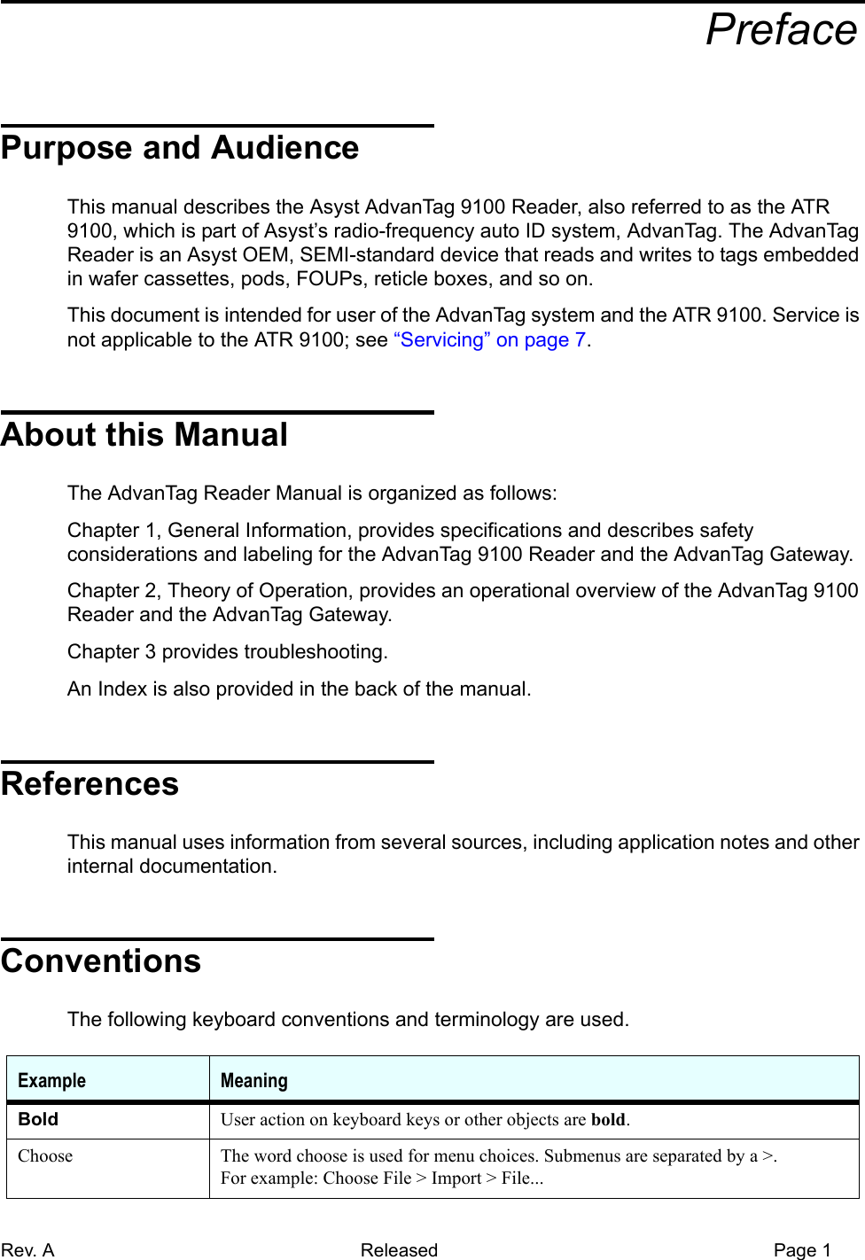 Rev. A Released Page 1aPrefacePurpose and AudienceThis manual describes the Asyst AdvanTag 9100 Reader, also referred to as the ATR 9100, which is part of Asyst’s radio-frequency auto ID system, AdvanTag. The AdvanTag Reader is an Asyst OEM, SEMI-standard device that reads and writes to tags embedded in wafer cassettes, pods, FOUPs, reticle boxes, and so on.This document is intended for user of the AdvanTag system and the ATR 9100. Service is not applicable to the ATR 9100; see “Servicing” on page 7.About this ManualThe AdvanTag Reader Manual is organized as follows:Chapter 1, General Information, provides specifications and describes safety considerations and labeling for the AdvanTag 9100 Reader and the AdvanTag Gateway.Chapter 2, Theory of Operation, provides an operational overview of the AdvanTag 9100 Reader and the AdvanTag Gateway.Chapter 3 provides troubleshooting.An Index is also provided in the back of the manual.ReferencesThis manual uses information from several sources, including application notes and other internal documentation.ConventionsThe following keyboard conventions and terminology are used.Example MeaningBold User action on keyboard keys or other objects are bold.Choose The word choose is used for menu choices. Submenus are separated by a &gt;.For example: Choose File &gt; Import &gt; File...