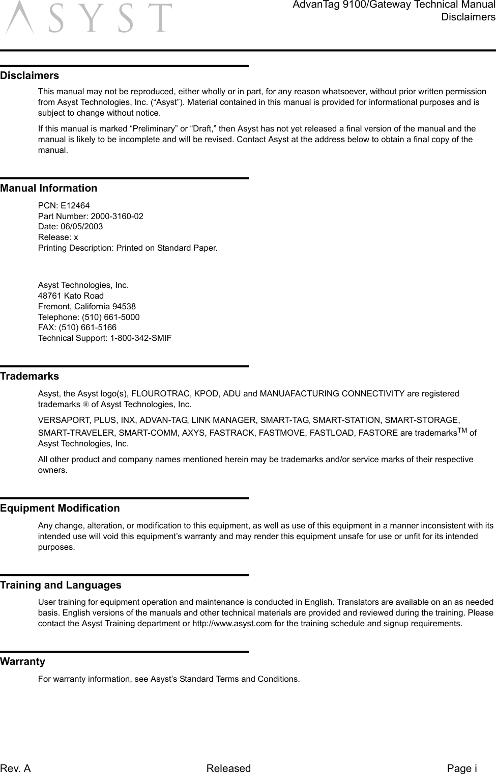 Rev. A Released Page iAdvanTag 9100/Gateway Technical ManualDisclaimersaDisclaimersThis manual may not be reproduced, either wholly or in part, for any reason whatsoever, without prior written permission from Asyst Technologies, Inc. (“Asyst”). Material contained in this manual is provided for informational purposes and is subject to change without notice.If this manual is marked “Preliminary” or “Draft,” then Asyst has not yet released a final version of the manual and the manual is likely to be incomplete and will be revised. Contact Asyst at the address below to obtain a final copy of the manual.Manual InformationPCN: E12464Part Number: 2000-3160-02Date: 06/05/2003Release: xPrinting Description: Printed on Standard Paper.Asyst Technologies, Inc.48761 Kato RoadFremont, California 94538Telephone: (510) 661-5000FAX: (510) 661-5166Technical Support: 1-800-342-SMIFTrademarksAsyst, the Asyst logo(s), FLOUROTRAC, KPOD, ADU and MANUAFACTURING CONNECTIVITY are registered trademarks ® of Asyst Technologies, Inc.VERSAPORT, PLUS, INX, ADVAN-TAG, LINK MANAGER, SMART-TAG, SMART-STATION, SMART-STORAGE, SMART-TRAVELER, SMART-COMM, AXYS, FASTRACK, FASTMOVE, FASTLOAD, FASTORE are trademarksTM of Asyst Technologies, Inc.All other product and company names mentioned herein may be trademarks and/or service marks of their respective owners.Equipment ModificationAny change, alteration, or modification to this equipment, as well as use of this equipment in a manner inconsistent with its intended use will void this equipment’s warranty and may render this equipment unsafe for use or unfit for its intended purposes.Training and LanguagesUser training for equipment operation and maintenance is conducted in English. Translators are available on an as needed basis. English versions of the manuals and other technical materials are provided and reviewed during the training. Please contact the Asyst Training department or http://www.asyst.com for the training schedule and signup requirements.WarrantyFor warranty information, see Asyst’s Standard Terms and Conditions.