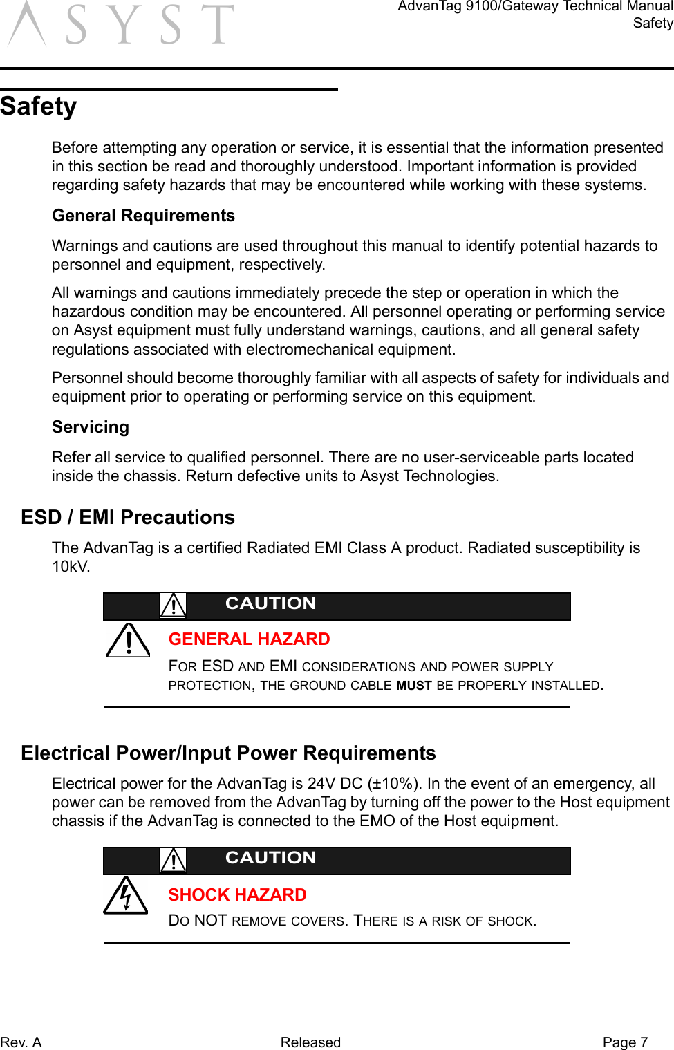 Rev. A Released Page 7AdvanTag 9100/Gateway Technical ManualSafetyaSafetyBefore attempting any operation or service, it is essential that the information presented in this section be read and thoroughly understood. Important information is provided regarding safety hazards that may be encountered while working with these systems.General RequirementsWarnings and cautions are used throughout this manual to identify potential hazards to personnel and equipment, respectively.All warnings and cautions immediately precede the step or operation in which the hazardous condition may be encountered. All personnel operating or performing service on Asyst equipment must fully understand warnings, cautions, and all general safety regulations associated with electromechanical equipment.Personnel should become thoroughly familiar with all aspects of safety for individuals and equipment prior to operating or performing service on this equipment.ServicingRefer all service to qualified personnel. There are no user-serviceable parts located inside the chassis. Return defective units to Asyst Technologies.ESD / EMI PrecautionsThe AdvanTag is a certified Radiated EMI Class A product. Radiated susceptibility is 10kV.GENERAL HAZARDCAUTIONFOR ESD AND EMI CONSIDERATIONS AND POWER SUPPLY PROTECTION, THE GROUND CABLE MUST BE PROPERLY INSTALLED.Electrical Power/Input Power RequirementsElectrical power for the AdvanTag is 24V DC (±10%). In the event of an emergency, all power can be removed from the AdvanTag by turning off the power to the Host equipment chassis if the AdvanTag is connected to the EMO of the Host equipment.SHOCK HAZARDCAUTIONDO NOT REMOVE COVERS. THERE IS A RISK OF SHOCK.