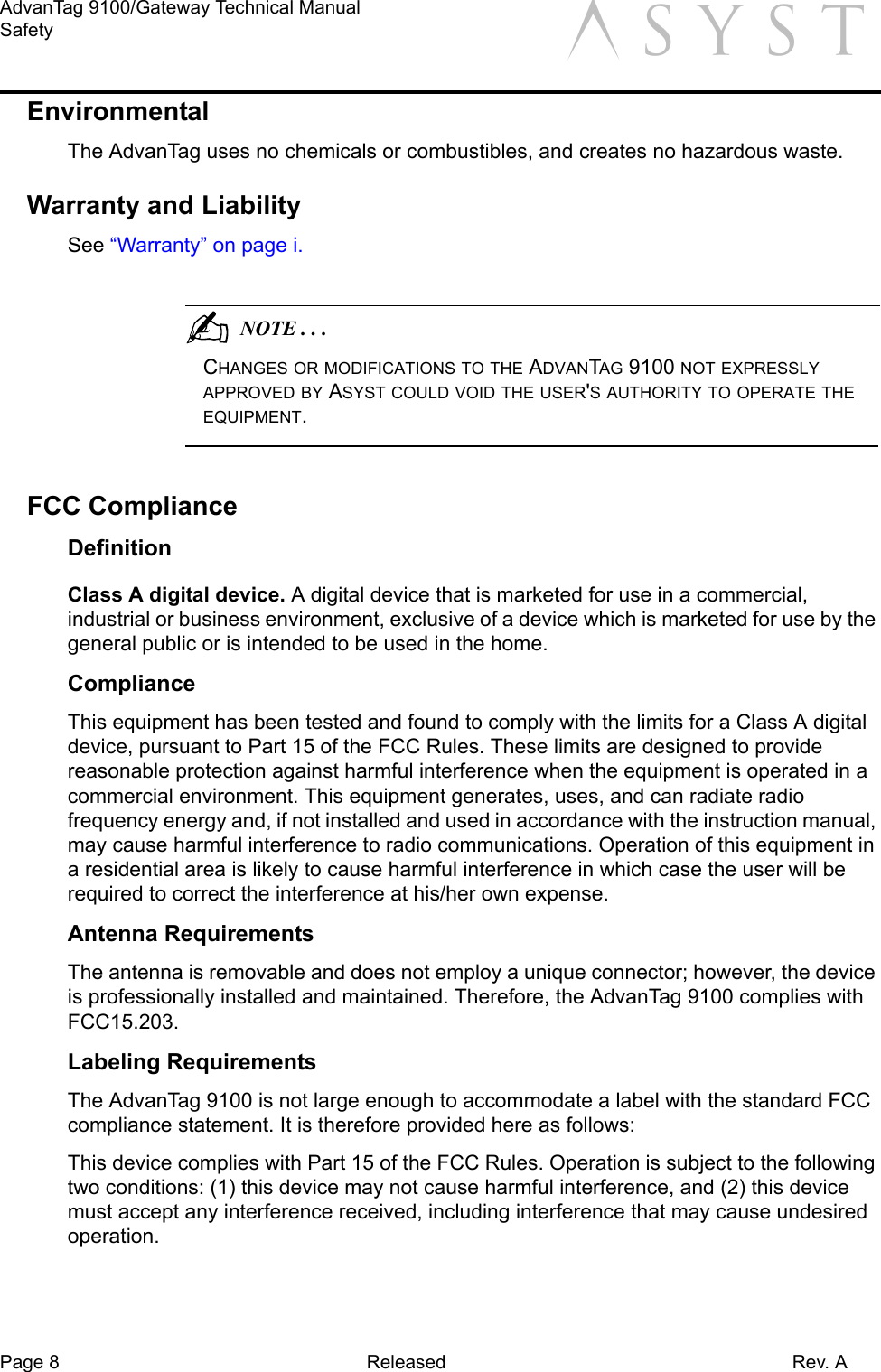 Page 8 Released Rev. AAdvanTag 9100/Gateway Technical ManualSafety aEnvironmentalThe AdvanTag uses no chemicals or combustibles, and creates no hazardous waste.Warranty and LiabilitySee “Warranty” on page i.                                          NOTE . . .CHANGES OR MODIFICATIONS TO THE ADVANTAG 9100 NOT EXPRESSLY APPROVED BY ASYST COULD VOID THE USER&apos;S AUTHORITY TO OPERATE THE EQUIPMENT.FCC ComplianceDefinitionClass A digital device. A digital device that is marketed for use in a commercial, industrial or business environment, exclusive of a device which is marketed for use by the general public or is intended to be used in the home.ComplianceThis equipment has been tested and found to comply with the limits for a Class A digital device, pursuant to Part 15 of the FCC Rules. These limits are designed to provide reasonable protection against harmful interference when the equipment is operated in a commercial environment. This equipment generates, uses, and can radiate radio frequency energy and, if not installed and used in accordance with the instruction manual, may cause harmful interference to radio communications. Operation of this equipment in a residential area is likely to cause harmful interference in which case the user will be required to correct the interference at his/her own expense.Antenna RequirementsThe antenna is removable and does not employ a unique connector; however, the device is professionally installed and maintained. Therefore, the AdvanTag 9100 complies with FCC15.203.Labeling RequirementsThe AdvanTag 9100 is not large enough to accommodate a label with the standard FCC compliance statement. It is therefore provided here as follows:This device complies with Part 15 of the FCC Rules. Operation is subject to the following two conditions: (1) this device may not cause harmful interference, and (2) this device must accept any interference received, including interference that may cause undesired operation.