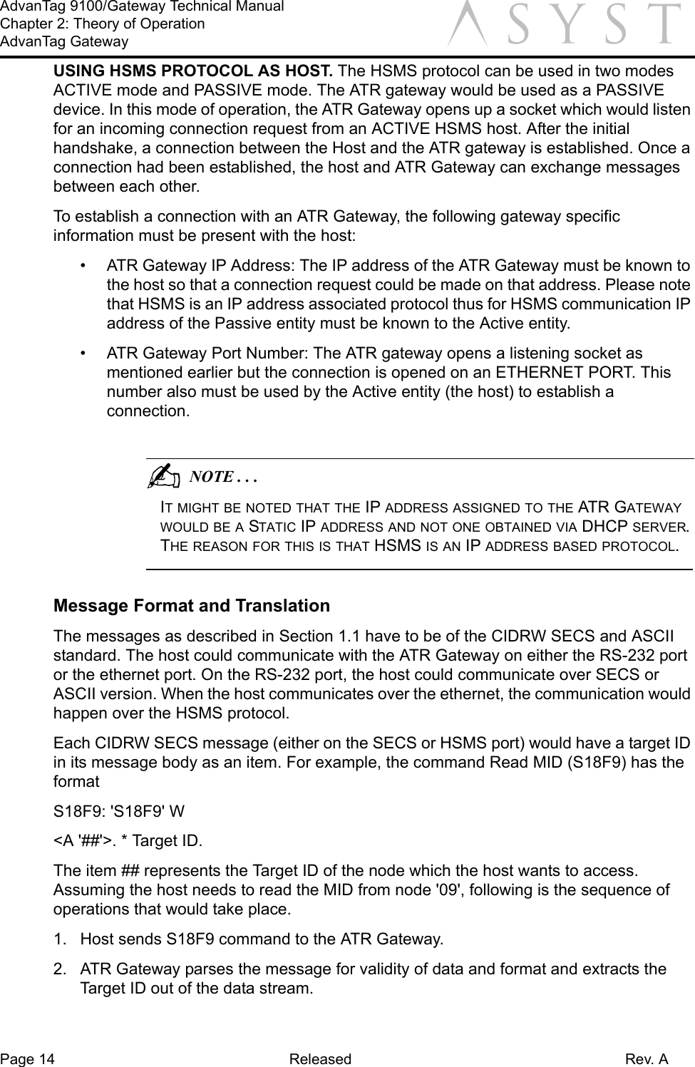 Page 14 Released Rev. AAdvanTag 9100/Gateway Technical ManualChapter 2: Theory of OperationAdvanTag Gateway aUSING HSMS PROTOCOL AS HOST. The HSMS protocol can be used in two modes ACTIVE mode and PASSIVE mode. The ATR gateway would be used as a PASSIVE device. In this mode of operation, the ATR Gateway opens up a socket which would listen for an incoming connection request from an ACTIVE HSMS host. After the initial handshake, a connection between the Host and the ATR gateway is established. Once a connection had been established, the host and ATR Gateway can exchange messages between each other. To establish a connection with an ATR Gateway, the following gateway specific information must be present with the host:•  ATR Gateway IP Address: The IP address of the ATR Gateway must be known to the host so that a connection request could be made on that address. Please note that HSMS is an IP address associated protocol thus for HSMS communication IP address of the Passive entity must be known to the Active entity.•  ATR Gateway Port Number: The ATR gateway opens a listening socket as mentioned earlier but the connection is opened on an ETHERNET PORT. This number also must be used by the Active entity (the host) to establish a connection.                                          NOTE . . .IT MIGHT BE NOTED THAT THE IP ADDRESS ASSIGNED TO THE ATR GATEWAY WOULD BE A STATIC IP ADDRESS AND NOT ONE OBTAINED VIA DHCP SERVER. THE REASON FOR THIS IS THAT HSMS IS AN IP ADDRESS BASED PROTOCOL. Message Format and TranslationThe messages as described in Section 1.1 have to be of the CIDRW SECS and ASCII standard. The host could communicate with the ATR Gateway on either the RS-232 port or the ethernet port. On the RS-232 port, the host could communicate over SECS or ASCII version. When the host communicates over the ethernet, the communication would happen over the HSMS protocol.Each CIDRW SECS message (either on the SECS or HSMS port) would have a target ID in its message body as an item. For example, the command Read MID (S18F9) has the format S18F9: &apos;S18F9&apos; W&lt;A &apos;##&apos;&gt;. * Target ID. The item ## represents the Target ID of the node which the host wants to access. Assuming the host needs to read the MID from node &apos;09&apos;, following is the sequence of operations that would take place.1.  Host sends S18F9 command to the ATR Gateway.2.  ATR Gateway parses the message for validity of data and format and extracts the Target ID out of the data stream.