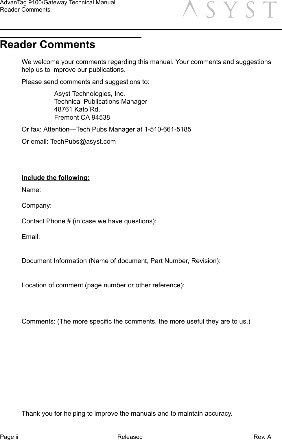 Page ii Released Rev. AAdvanTag 9100/Gateway Technical ManualReader Comments aReader CommentsWe welcome your comments regarding this manual. Your comments and suggestions help us to improve our publications. Please send comments and suggestions to: Asyst Technologies, Inc.Technical Publications Manager48761 Kato Rd.Fremont CA 94538Or fax: Attention—Tech Pubs Manager at 1-510-661-5185Or email: TechPubs@asyst.comInclude the following:Name:Company:Contact Phone # (in case we have questions):Email:Document Information (Name of document, Part Number, Revision):Location of comment (page number or other reference):Comments: (The more specific the comments, the more useful they are to us.)Thank you for helping to improve the manuals and to maintain accuracy.