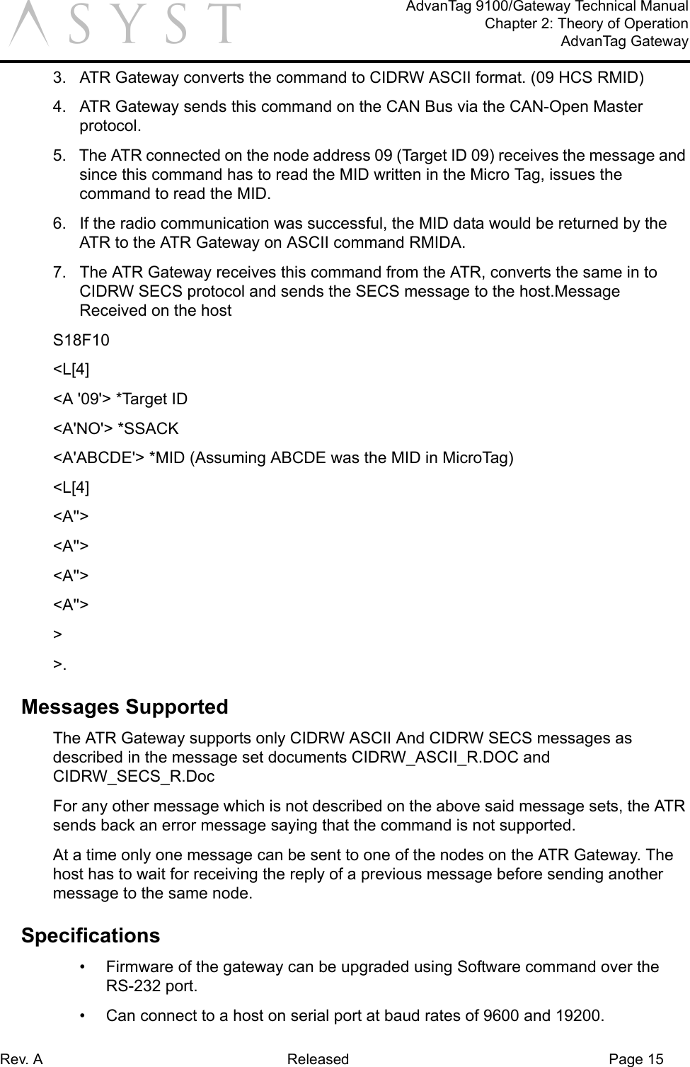 Rev. A Released Page 15AdvanTag 9100/Gateway Technical ManualChapter 2: Theory of OperationAdvanTag Gatewaya3.  ATR Gateway converts the command to CIDRW ASCII format. (09 HCS RMID)4.  ATR Gateway sends this command on the CAN Bus via the CAN-Open Master protocol.5.  The ATR connected on the node address 09 (Target ID 09) receives the message and since this command has to read the MID written in the Micro Tag, issues the command to read the MID.6.  If the radio communication was successful, the MID data would be returned by the ATR to the ATR Gateway on ASCII command RMIDA.7.  The ATR Gateway receives this command from the ATR, converts the same in to CIDRW SECS protocol and sends the SECS message to the host.Message Received on the host S18F10 &lt;L[4]&lt;A &apos;09&apos;&gt; *Target ID&lt;A&apos;NO&apos;&gt; *SSACK&lt;A&apos;ABCDE&apos;&gt; *MID (Assuming ABCDE was the MID in MicroTag)&lt;L[4]&lt;A&apos;&apos;&gt;&lt;A&apos;&apos;&gt;&lt;A&apos;&apos;&gt;&lt;A&apos;&apos;&gt;&gt;&gt;.Messages SupportedThe ATR Gateway supports only CIDRW ASCII And CIDRW SECS messages as described in the message set documents CIDRW_ASCII_R.DOC and CIDRW_SECS_R.Doc For any other message which is not described on the above said message sets, the ATR sends back an error message saying that the command is not supported.At a time only one message can be sent to one of the nodes on the ATR Gateway. The host has to wait for receiving the reply of a previous message before sending another message to the same node.Specifications•  Firmware of the gateway can be upgraded using Software command over the RS-232 port.•  Can connect to a host on serial port at baud rates of 9600 and 19200. 