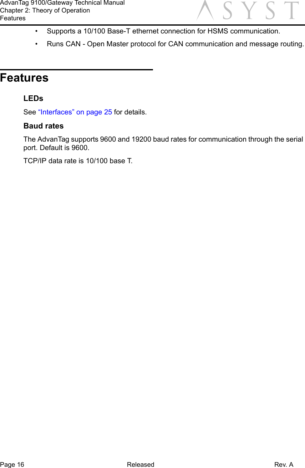 Page 16 Released Rev. AAdvanTag 9100/Gateway Technical ManualChapter 2: Theory of OperationFeatures a•  Supports a 10/100 Base-T ethernet connection for HSMS communication.•  Runs CAN - Open Master protocol for CAN communication and message routing.FeaturesLEDsSee “Interfaces” on page 25 for details.Baud ratesThe AdvanTag supports 9600 and 19200 baud rates for communication through the serial port. Default is 9600.TCP/IP data rate is 10/100 base T.