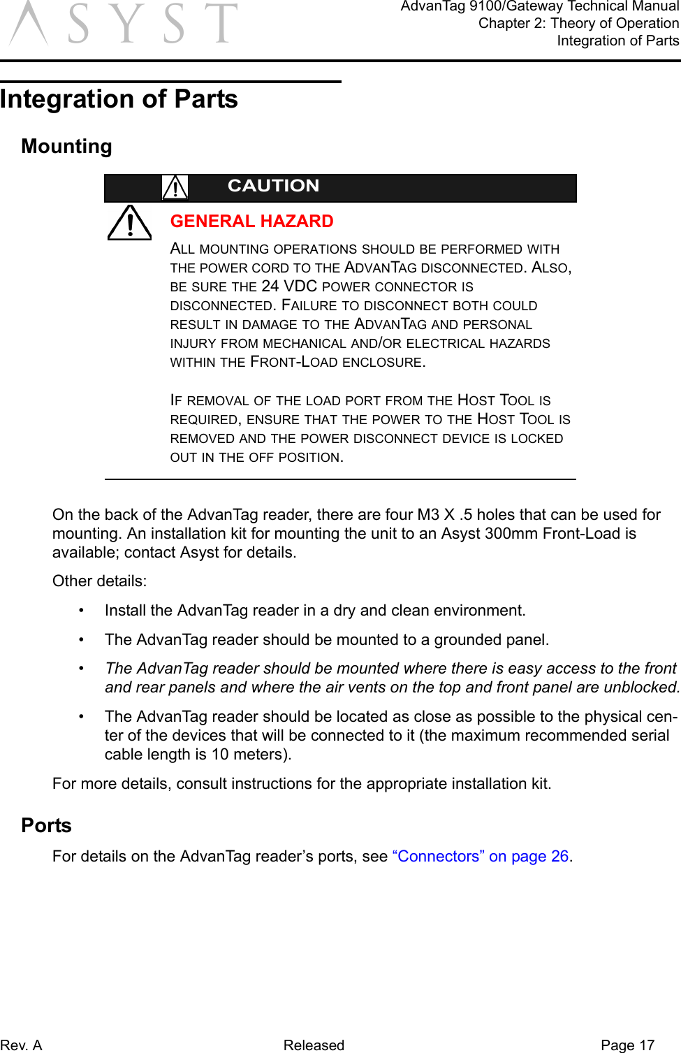 Rev. A Released Page 17AdvanTag 9100/Gateway Technical ManualChapter 2: Theory of OperationIntegration of PartsaIntegration of PartsMountingGENERAL HAZARDCAUTIONALL MOUNTING OPERATIONS SHOULD BE PERFORMED WITH THE POWER CORD TO THE ADVANTAG DISCONNECTED. ALSO, BE SURE THE 24 VDC POWER CONNECTOR IS DISCONNECTED. FAILURE TO DISCONNECT BOTH COULD RESULT IN DAMAGE TO THE ADVANTAG AND PERSONAL INJURY FROM MECHANICAL AND/OR ELECTRICAL HAZARDS WITHIN THE FRONT-LOAD ENCLOSURE.IF REMOVAL OF THE LOAD PORT FROM THE HOST TOOL IS REQUIRED, ENSURE THAT THE POWER TO THE HOST TOOL IS REMOVED AND THE POWER DISCONNECT DEVICE IS LOCKED OUT IN THE OFF POSITION.On the back of the AdvanTag reader, there are four M3 X .5 holes that can be used for mounting. An installation kit for mounting the unit to an Asyst 300mm Front-Load is available; contact Asyst for details.Other details:•  Install the AdvanTag reader in a dry and clean environment.•  The AdvanTag reader should be mounted to a grounded panel.•  The AdvanTag reader should be mounted where there is easy access to the front and rear panels and where the air vents on the top and front panel are unblocked.•  The AdvanTag reader should be located as close as possible to the physical cen-ter of the devices that will be connected to it (the maximum recommended serial cable length is 10 meters).For more details, consult instructions for the appropriate installation kit.PortsFor details on the AdvanTag reader’s ports, see “Connectors” on page 26.