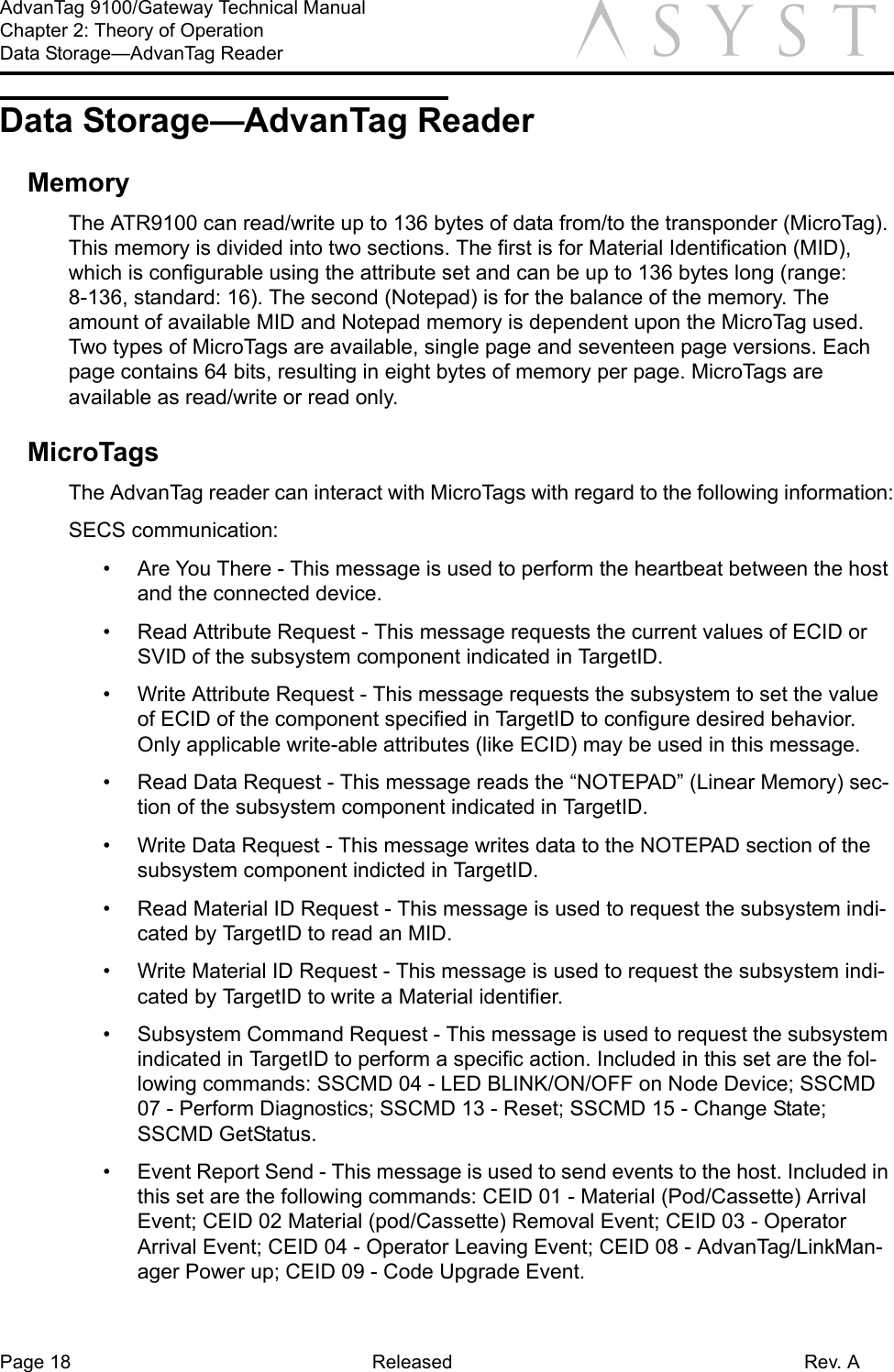 Page 18 Released Rev. AAdvanTag 9100/Gateway Technical ManualChapter 2: Theory of OperationData Storage—AdvanTag Reader aData Storage—AdvanTag ReaderMemoryThe ATR9100 can read/write up to 136 bytes of data from/to the transponder (MicroTag). This memory is divided into two sections. The first is for Material Identification (MID), which is configurable using the attribute set and can be up to 136 bytes long (range: 8-136, standard: 16). The second (Notepad) is for the balance of the memory. The amount of available MID and Notepad memory is dependent upon the MicroTag used. Two types of MicroTags are available, single page and seventeen page versions. Each page contains 64 bits, resulting in eight bytes of memory per page. MicroTags are available as read/write or read only.MicroTagsThe AdvanTag reader can interact with MicroTags with regard to the following information:SECS communication:•  Are You There - This message is used to perform the heartbeat between the host and the connected device.•  Read Attribute Request - This message requests the current values of ECID or SVID of the subsystem component indicated in TargetID.•  Write Attribute Request - This message requests the subsystem to set the value of ECID of the component specified in TargetID to configure desired behavior. Only applicable write-able attributes (like ECID) may be used in this message.•  Read Data Request - This message reads the “NOTEPAD” (Linear Memory) sec-tion of the subsystem component indicated in TargetID.•  Write Data Request - This message writes data to the NOTEPAD section of the subsystem component indicted in TargetID.•  Read Material ID Request - This message is used to request the subsystem indi-cated by TargetID to read an MID.•  Write Material ID Request - This message is used to request the subsystem indi-cated by TargetID to write a Material identifier.•  Subsystem Command Request - This message is used to request the subsystem indicated in TargetID to perform a specific action. Included in this set are the fol-lowing commands: SSCMD 04 - LED BLINK/ON/OFF on Node Device; SSCMD 07 - Perform Diagnostics; SSCMD 13 - Reset; SSCMD 15 - Change State; SSCMD GetStatus.•  Event Report Send - This message is used to send events to the host. Included in this set are the following commands: CEID 01 - Material (Pod/Cassette) Arrival Event; CEID 02 Material (pod/Cassette) Removal Event; CEID 03 - Operator Arrival Event; CEID 04 - Operator Leaving Event; CEID 08 - AdvanTag/LinkMan-ager Power up; CEID 09 - Code Upgrade Event.