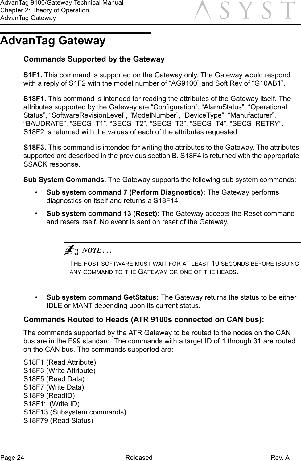 Page 24 Released Rev. AAdvanTag 9100/Gateway Technical ManualChapter 2: Theory of OperationAdvanTag Gateway aAdvanTag GatewayCommands Supported by the GatewayS1F1. This command is supported on the Gateway only. The Gateway would respond with a reply of S1F2 with the model number of “AG9100” and Soft Rev of “G10AB1”.S18F1. This command is intended for reading the attributes of the Gateway itself. The attributes supported by the Gateway are “Configuration”, “AlarmStatus”, “Operational Status”, “SoftwareRevisionLevel”, “ModelNumber”, “DeviceType”, “Manufacturer”, “BAUDRATE”, “SECS_T1”, “SECS_T2”, “SECS_T3”, “SECS_T4”, “SECS_RETRY”. S18F2 is returned with the values of each of the attributes requested.S18F3. This command is intended for writing the attributes to the Gateway. The attributes supported are described in the previous section B. S18F4 is returned with the appropriate SSACK response.Sub System Commands. The Gateway supports the following sub system commands:•  Sub system command 7 (Perform Diagnostics): The Gateway performs diagnostics on itself and returns a S18F14.•  Sub system command 13 (Reset): The Gateway accepts the Reset command and resets itself. No event is sent on reset of the Gateway.                                          NOTE . . .THE HOST SOFTWARE MUST WAIT FOR AT LEAST 10 SECONDS BEFORE ISSUING ANY COMMAND TO THE GATEWAY OR ONE OF THE HEADS.•  Sub system command GetStatus: The Gateway returns the status to be either IDLE or MANT depending upon its current status.Commands Routed to Heads (ATR 9100s connected on CAN bus):The commands supported by the ATR Gateway to be routed to the nodes on the CAN bus are in the E99 standard. The commands with a target ID of 1 through 31 are routed on the CAN bus. The commands supported are:S18F1 (Read Attribute)S18F3 (Write Attribute)S18F5 (Read Data)S18F7 (Write Data)S18F9 (ReadID)S18F11 (Write ID)S18F13 (Subsystem commands)S18F79 (Read Status)