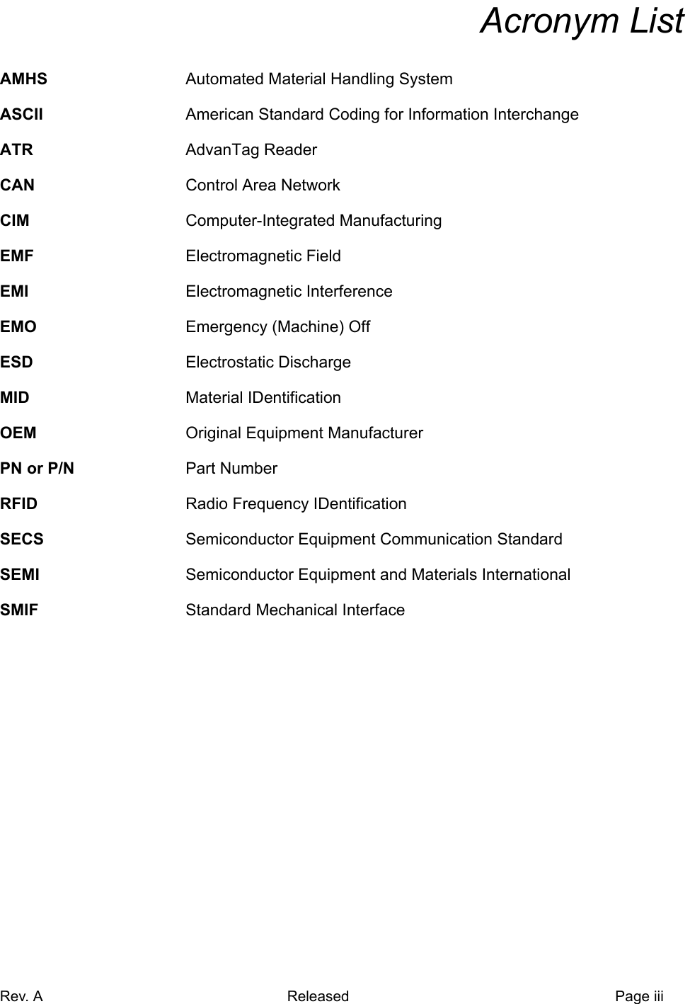 Rev. A Released Page iiiaAcronym ListAMHS Automated Material Handling SystemASCII American Standard Coding for Information InterchangeATR AdvanTag ReaderCAN Control Area NetworkCIM Computer-Integrated ManufacturingEMF Electromagnetic FieldEMI Electromagnetic InterferenceEMO Emergency (Machine) OffESD Electrostatic DischargeMID Material IDentificationOEM Original Equipment ManufacturerPN or P/N Part NumberRFID Radio Frequency IDentificationSECS Semiconductor Equipment Communication StandardSEMI Semiconductor Equipment and Materials InternationalSMIF Standard Mechanical Interface