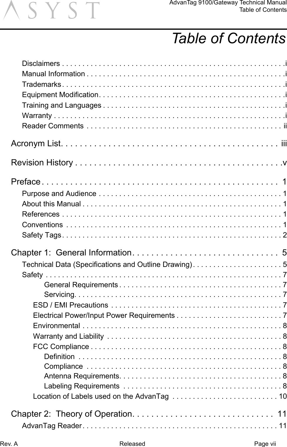 Rev. A Released Page viiAdvanTag 9100/Gateway Technical ManualTable of ContentsaTable of ContentsDisclaimers . . . . . . . . . . . . . . . . . . . . . . . . . . . . . . . . . . . . . . . . . . . . . . . . . . . . . . .iManual Information . . . . . . . . . . . . . . . . . . . . . . . . . . . . . . . . . . . . . . . . . . . . . . . . .iTrademarks . . . . . . . . . . . . . . . . . . . . . . . . . . . . . . . . . . . . . . . . . . . . . . . . . . . . . . .iEquipment Modification. . . . . . . . . . . . . . . . . . . . . . . . . . . . . . . . . . . . . . . . . . . . . .iTraining and Languages . . . . . . . . . . . . . . . . . . . . . . . . . . . . . . . . . . . . . . . . . . . . .iWarranty . . . . . . . . . . . . . . . . . . . . . . . . . . . . . . . . . . . . . . . . . . . . . . . . . . . . . . . . .iReader Comments . . . . . . . . . . . . . . . . . . . . . . . . . . . . . . . . . . . . . . . . . . . . . . . . iiAcronym List. . . . . . . . . . . . . . . . . . . . . . . . . . . . . . . . . . . . . . . . . . . . . .  iiiRevision History . . . . . . . . . . . . . . . . . . . . . . . . . . . . . . . . . . . . . . . . . . . .vPreface . . . . . . . . . . . . . . . . . . . . . . . . . . . . . . . . . . . . . . . . . . . . . . . . . .  1Purpose and Audience . . . . . . . . . . . . . . . . . . . . . . . . . . . . . . . . . . . . . . . . . . . . . 1About this Manual . . . . . . . . . . . . . . . . . . . . . . . . . . . . . . . . . . . . . . . . . . . . . . . . . 1References . . . . . . . . . . . . . . . . . . . . . . . . . . . . . . . . . . . . . . . . . . . . . . . . . . . . . . 1Conventions  . . . . . . . . . . . . . . . . . . . . . . . . . . . . . . . . . . . . . . . . . . . . . . . . . . . . . 1Safety Tags. . . . . . . . . . . . . . . . . . . . . . . . . . . . . . . . . . . . . . . . . . . . . . . . . . . . . . 2Chapter 1:  General Information. . . . . . . . . . . . . . . . . . . . . . . . . . . . . . .  5Technical Data (Specifications and Outline Drawing) . . . . . . . . . . . . . . . . . . . . . . 5Safety . . . . . . . . . . . . . . . . . . . . . . . . . . . . . . . . . . . . . . . . . . . . . . . . . . . . . . . . . . 7General Requirements . . . . . . . . . . . . . . . . . . . . . . . . . . . . . . . . . . . . . . . . 7Servicing. . . . . . . . . . . . . . . . . . . . . . . . . . . . . . . . . . . . . . . . . . . . . . . . . . . 7ESD / EMI Precautions . . . . . . . . . . . . . . . . . . . . . . . . . . . . . . . . . . . . . . . . . . 7Electrical Power/Input Power Requirements . . . . . . . . . . . . . . . . . . . . . . . . . . 7Environmental . . . . . . . . . . . . . . . . . . . . . . . . . . . . . . . . . . . . . . . . . . . . . . . . . 8Warranty and Liability  . . . . . . . . . . . . . . . . . . . . . . . . . . . . . . . . . . . . . . . . . . . 8FCC Compliance . . . . . . . . . . . . . . . . . . . . . . . . . . . . . . . . . . . . . . . . . . . . . . . 8Definition  . . . . . . . . . . . . . . . . . . . . . . . . . . . . . . . . . . . . . . . . . . . . . . . . . . 8Compliance  . . . . . . . . . . . . . . . . . . . . . . . . . . . . . . . . . . . . . . . . . . . . . . . . 8Antenna Requirements. . . . . . . . . . . . . . . . . . . . . . . . . . . . . . . . . . . . . . . . 8Labeling Requirements  . . . . . . . . . . . . . . . . . . . . . . . . . . . . . . . . . . . . . . . 8Location of Labels used on the AdvanTag  . . . . . . . . . . . . . . . . . . . . . . . . . . 10Chapter 2:  Theory of Operation. . . . . . . . . . . . . . . . . . . . . . . . . . . . . .  11AdvanTag Reader. . . . . . . . . . . . . . . . . . . . . . . . . . . . . . . . . . . . . . . . . . . . . . . . 11