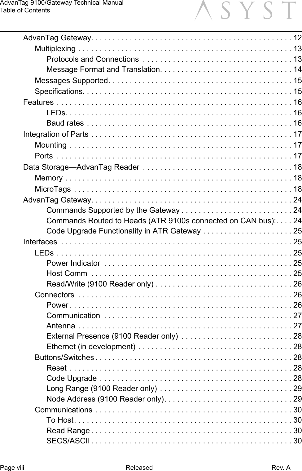 Page viii Released Rev. AAdvanTag 9100/Gateway Technical ManualTable of Contents aAdvanTag Gateway. . . . . . . . . . . . . . . . . . . . . . . . . . . . . . . . . . . . . . . . . . . . . . . 12Multiplexing . . . . . . . . . . . . . . . . . . . . . . . . . . . . . . . . . . . . . . . . . . . . . . . . . . 13Protocols and Connections  . . . . . . . . . . . . . . . . . . . . . . . . . . . . . . . . . . . 13Message Format and Translation. . . . . . . . . . . . . . . . . . . . . . . . . . . . . . . 14Messages Supported. . . . . . . . . . . . . . . . . . . . . . . . . . . . . . . . . . . . . . . . . . . 15Specifications. . . . . . . . . . . . . . . . . . . . . . . . . . . . . . . . . . . . . . . . . . . . . . . . . 15Features . . . . . . . . . . . . . . . . . . . . . . . . . . . . . . . . . . . . . . . . . . . . . . . . . . . . . . . 16LEDs. . . . . . . . . . . . . . . . . . . . . . . . . . . . . . . . . . . . . . . . . . . . . . . . . . . . . 16Baud rates  . . . . . . . . . . . . . . . . . . . . . . . . . . . . . . . . . . . . . . . . . . . . . . . . 16Integration of Parts . . . . . . . . . . . . . . . . . . . . . . . . . . . . . . . . . . . . . . . . . . . . . . . 17Mounting  . . . . . . . . . . . . . . . . . . . . . . . . . . . . . . . . . . . . . . . . . . . . . . . . . . . . 17Ports  . . . . . . . . . . . . . . . . . . . . . . . . . . . . . . . . . . . . . . . . . . . . . . . . . . . . . . . 17Data Storage—AdvanTag Reader  . . . . . . . . . . . . . . . . . . . . . . . . . . . . . . . . . . . 18Memory . . . . . . . . . . . . . . . . . . . . . . . . . . . . . . . . . . . . . . . . . . . . . . . . . . . . . 18MicroTags . . . . . . . . . . . . . . . . . . . . . . . . . . . . . . . . . . . . . . . . . . . . . . . . . . . 18AdvanTag Gateway. . . . . . . . . . . . . . . . . . . . . . . . . . . . . . . . . . . . . . . . . . . . . . . 24Commands Supported by the Gateway . . . . . . . . . . . . . . . . . . . . . . . . . . 24Commands Routed to Heads (ATR 9100s connected on CAN bus):. . . . 24Code Upgrade Functionality in ATR Gateway . . . . . . . . . . . . . . . . . . . . . 25Interfaces  . . . . . . . . . . . . . . . . . . . . . . . . . . . . . . . . . . . . . . . . . . . . . . . . . . . . . . 25LEDs . . . . . . . . . . . . . . . . . . . . . . . . . . . . . . . . . . . . . . . . . . . . . . . . . . . . . . . 25Power Indicator  . . . . . . . . . . . . . . . . . . . . . . . . . . . . . . . . . . . . . . . . . . . . 25Host Comm  . . . . . . . . . . . . . . . . . . . . . . . . . . . . . . . . . . . . . . . . . . . . . . . 25Read/Write (9100 Reader only) . . . . . . . . . . . . . . . . . . . . . . . . . . . . . . . . 26Connectors  . . . . . . . . . . . . . . . . . . . . . . . . . . . . . . . . . . . . . . . . . . . . . . . . . . 26Power . . . . . . . . . . . . . . . . . . . . . . . . . . . . . . . . . . . . . . . . . . . . . . . . . . . . 26Communication  . . . . . . . . . . . . . . . . . . . . . . . . . . . . . . . . . . . . . . . . . . . . 27Antenna . . . . . . . . . . . . . . . . . . . . . . . . . . . . . . . . . . . . . . . . . . . . . . . . . . 27External Presence (9100 Reader only)  . . . . . . . . . . . . . . . . . . . . . . . . . . 28Ethernet (in development)  . . . . . . . . . . . . . . . . . . . . . . . . . . . . . . . . . . . . 28Buttons/Switches . . . . . . . . . . . . . . . . . . . . . . . . . . . . . . . . . . . . . . . . . . . . . . 28Reset  . . . . . . . . . . . . . . . . . . . . . . . . . . . . . . . . . . . . . . . . . . . . . . . . . . . . 28Code Upgrade  . . . . . . . . . . . . . . . . . . . . . . . . . . . . . . . . . . . . . . . . . . . . . 28Long Range (9100 Reader only)  . . . . . . . . . . . . . . . . . . . . . . . . . . . . . . . 29Node Address (9100 Reader only). . . . . . . . . . . . . . . . . . . . . . . . . . . . . . 29Communications  . . . . . . . . . . . . . . . . . . . . . . . . . . . . . . . . . . . . . . . . . . . . . . 30To Host. . . . . . . . . . . . . . . . . . . . . . . . . . . . . . . . . . . . . . . . . . . . . . . . . . . 30Read Range . . . . . . . . . . . . . . . . . . . . . . . . . . . . . . . . . . . . . . . . . . . . . . . 30SECS/ASCII . . . . . . . . . . . . . . . . . . . . . . . . . . . . . . . . . . . . . . . . . . . . . . . 30