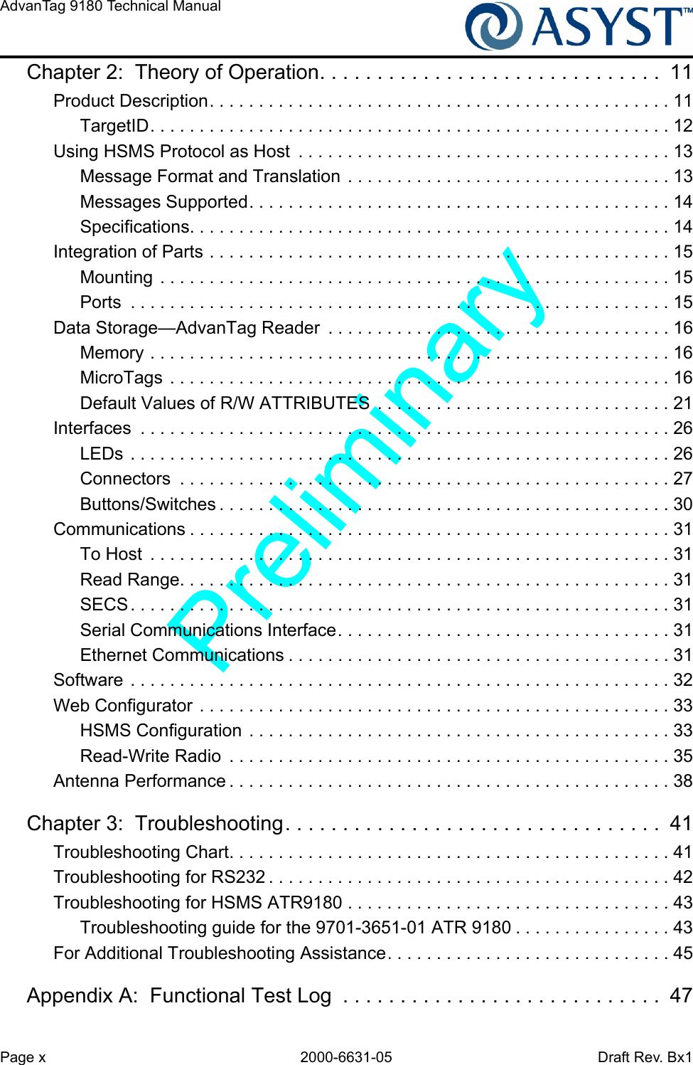 Page x 2000-6631-05 Draft Rev. Bx1AdvanTag 9180 Technical Manual Chapter 2:  Theory of Operation. . . . . . . . . . . . . . . . . . . . . . . . . . . . . .  11Product Description. . . . . . . . . . . . . . . . . . . . . . . . . . . . . . . . . . . . . . . . . . . . . . . 11TargetID. . . . . . . . . . . . . . . . . . . . . . . . . . . . . . . . . . . . . . . . . . . . . . . . . . . . . 12Using HSMS Protocol as Host  . . . . . . . . . . . . . . . . . . . . . . . . . . . . . . . . . . . . . . 13Message Format and Translation  . . . . . . . . . . . . . . . . . . . . . . . . . . . . . . . . . 13Messages Supported. . . . . . . . . . . . . . . . . . . . . . . . . . . . . . . . . . . . . . . . . . . 14Specifications. . . . . . . . . . . . . . . . . . . . . . . . . . . . . . . . . . . . . . . . . . . . . . . . . 14Integration of Parts . . . . . . . . . . . . . . . . . . . . . . . . . . . . . . . . . . . . . . . . . . . . . . . 15Mounting  . . . . . . . . . . . . . . . . . . . . . . . . . . . . . . . . . . . . . . . . . . . . . . . . . . . . 15Ports  . . . . . . . . . . . . . . . . . . . . . . . . . . . . . . . . . . . . . . . . . . . . . . . . . . . . . . . 15Data Storage—AdvanTag Reader  . . . . . . . . . . . . . . . . . . . . . . . . . . . . . . . . . . . 16Memory . . . . . . . . . . . . . . . . . . . . . . . . . . . . . . . . . . . . . . . . . . . . . . . . . . . . . 16MicroTags . . . . . . . . . . . . . . . . . . . . . . . . . . . . . . . . . . . . . . . . . . . . . . . . . . . 16Default Values of R/W ATTRIBUTES  . . . . . . . . . . . . . . . . . . . . . . . . . . . . . . 21Interfaces  . . . . . . . . . . . . . . . . . . . . . . . . . . . . . . . . . . . . . . . . . . . . . . . . . . . . . . 26LEDs . . . . . . . . . . . . . . . . . . . . . . . . . . . . . . . . . . . . . . . . . . . . . . . . . . . . . . . 26Connectors  . . . . . . . . . . . . . . . . . . . . . . . . . . . . . . . . . . . . . . . . . . . . . . . . . . 27Buttons/Switches . . . . . . . . . . . . . . . . . . . . . . . . . . . . . . . . . . . . . . . . . . . . . . 30Communications . . . . . . . . . . . . . . . . . . . . . . . . . . . . . . . . . . . . . . . . . . . . . . . . . 31To Host  . . . . . . . . . . . . . . . . . . . . . . . . . . . . . . . . . . . . . . . . . . . . . . . . . . . . . 31Read Range. . . . . . . . . . . . . . . . . . . . . . . . . . . . . . . . . . . . . . . . . . . . . . . . . . 31SECS. . . . . . . . . . . . . . . . . . . . . . . . . . . . . . . . . . . . . . . . . . . . . . . . . . . . . . . 31Serial Communications Interface. . . . . . . . . . . . . . . . . . . . . . . . . . . . . . . . . . 31Ethernet Communications . . . . . . . . . . . . . . . . . . . . . . . . . . . . . . . . . . . . . . . 31Software . . . . . . . . . . . . . . . . . . . . . . . . . . . . . . . . . . . . . . . . . . . . . . . . . . . . . . . 32Web Configurator . . . . . . . . . . . . . . . . . . . . . . . . . . . . . . . . . . . . . . . . . . . . . . . . 33HSMS Configuration  . . . . . . . . . . . . . . . . . . . . . . . . . . . . . . . . . . . . . . . . . . . 33Read-Write Radio  . . . . . . . . . . . . . . . . . . . . . . . . . . . . . . . . . . . . . . . . . . . . . 35Antenna Performance . . . . . . . . . . . . . . . . . . . . . . . . . . . . . . . . . . . . . . . . . . . . . 38Chapter 3:  Troubleshooting. . . . . . . . . . . . . . . . . . . . . . . . . . . . . . . . .  41Troubleshooting Chart. . . . . . . . . . . . . . . . . . . . . . . . . . . . . . . . . . . . . . . . . . . . . 41Troubleshooting for RS232 . . . . . . . . . . . . . . . . . . . . . . . . . . . . . . . . . . . . . . . . . 42Troubleshooting for HSMS ATR9180 . . . . . . . . . . . . . . . . . . . . . . . . . . . . . . . . . 43Troubleshooting guide for the 9701-3651-01 ATR 9180 . . . . . . . . . . . . . . . . 43For Additional Troubleshooting Assistance. . . . . . . . . . . . . . . . . . . . . . . . . . . . . 45Appendix A:  Functional Test Log  . . . . . . . . . . . . . . . . . . . . . . . . . . . .  47