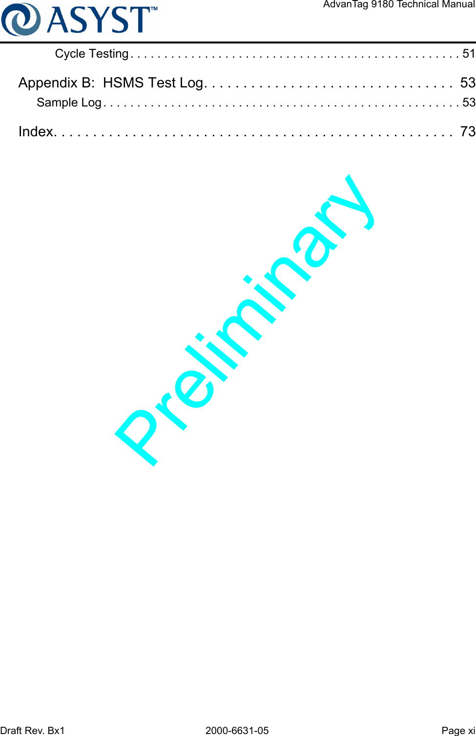 Draft Rev. Bx1 2000-6631-05 Page xiAdvanTag 9180 Technical ManualCycle Testing . . . . . . . . . . . . . . . . . . . . . . . . . . . . . . . . . . . . . . . . . . . . . . . . . 51Appendix B:  HSMS Test Log. . . . . . . . . . . . . . . . . . . . . . . . . . . . . . . .  53Sample Log . . . . . . . . . . . . . . . . . . . . . . . . . . . . . . . . . . . . . . . . . . . . . . . . . . . . . 53Index. . . . . . . . . . . . . . . . . . . . . . . . . . . . . . . . . . . . . . . . . . . . . . . . . . .  73