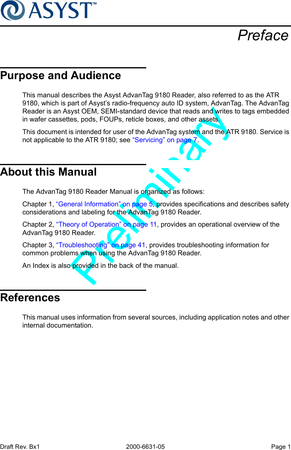 Draft Rev. Bx1 2000-6631-05 Page 1PrefacePurpose and AudienceThis manual describes the Asyst AdvanTag 9180 Reader, also referred to as the ATR 9180, which is part of Asyst’s radio-frequency auto ID system, AdvanTag. The AdvanTag Reader is an Asyst OEM, SEMI-standard device that reads and writes to tags embedded in wafer cassettes, pods, FOUPs, reticle boxes, and other assets.This document is intended for user of the AdvanTag system and the ATR 9180. Service is not applicable to the ATR 9180; see “Servicing” on page 7.About this ManualThe AdvanTag 9180 Reader Manual is organized as follows:Chapter 1, “General Information” on page 5, provides specifications and describes safety considerations and labeling for the AdvanTag 9180 Reader.Chapter 2, “Theory of Operation” on page 11, provides an operational overview of the AdvanTag 9180 Reader.Chapter 3, “Troubleshooting” on page 41, provides troubleshooting information for common problems when using the AdvanTag 9180 Reader.An Index is also provided in the back of the manual.ReferencesThis manual uses information from several sources, including application notes and other internal documentation.